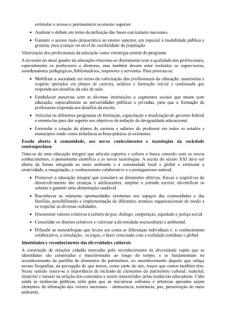 estimular o acesso e permanência no ensino superior.
 Acelerar o debate em torno da definição das bases curriculares nacionais.
 Garantir o acesso mais democrático ao ensino superior, em especial à modalidade pública e
gratuita, para avançar no nível de escolaridade da população.
Valorização dos profissionais da educação como estratégia central do programa
A reversão do atual quadro da educação relaciona-se diretamente com a qualidade dos profissionais,
especialmente os professores e diretores, mas também devem estar incluídos os supervisores,
coordenadores pedagógicos, bibliotecários, inspetores e serventes. Para prioriza-se:
 Mobilizar a sociedade em torno da valorização dos profissionais da educação: autoestima e
respeito apoiados em planos de carreira, salários e formação inicial e continuada que
responda aos desafios da sala de aula.
 Estabelecer parcerias com as diversas instituições e segmentos sociais que atuam com
educação, especialmente as universidades públicas e privadas, para que a formação de
professores responda aos desafios da escola.
 Articular os diferentes programas de formação, capacitação e atualização do governo federal
e orienta-los para dar suporte aos objetivos de redução da desigualdade educacional.
 Estimular a criação de planos de carreira e salários do professor em todos os estados e
municípios tendo como referência as boas práticas já existentes.
Escola aberta á comunidade, aos novos conhecimentos e tecnologias da sociedade
contemporânea
Trata-se de uma educação integral que articula esportes e cultura e busca conexão com os novos
conhecimentos, o pensamento científico e as novas tecnologias. A escola do século XXI deve ser
aberta de forma integrada ao meio ambiente e à comunidade local e global e estimular a
criatividade, a imaginação, o conhecimento colaborativo e o protagonismo autoral.
 Promover a educação integral que considere as dimensões afetivas, físicas e cognitivas do
desenvolvimento das crianças e adolescentes, ampliar a jornada escolar, diversificar os
saberes e garantir uma alimentação saudável.
 Reconhecer as inúmeras oportunidades existentes nos espaços das comunidades e das
famílias, possibilitando a implementação de diferentes arranjos organizacionais de modo a
se respeitar as diversas realidades.
 Disseminar valores relativos à cultura de paz, diálogo, cooperação, equidade e justiça social.
 Consolidar os direitos coletivos e valorizar a diversidade sociocultural e ambiental.
 Difundir as metodologias que levem em conta as diferenças individuais e o conhecimento
colaborativo, a simulação, os jogos, o fazer conectado com a realidade cotidiana e global.
Identidades e reconhecimento das diversidades culturais
A construção de relações cidadãs marcadas pelo reconhecimento da diversidade supõe que as
identidades são construídas e transformadas ao longo do tempo, e se fundamentam no
reconhecimento da partilha de elementos do patrimônio, no reconhecimento daquilo que enlaça
nossas biografias, na percepção de que temos, como parte de nós, traços que outros também têm.
Nesse sentido insere-se a importância da inclusão de elementos do patrimônio cultural, material,
imaterial e natural na seleção dos conteúdos a serem transmitidos pelas instâncias educadoras. Cabe
ainda às instâncias públicas zelar para que as iniciativas culturais e artísticas apoiadas sejam
elementos de afirmação dos valores nacionais – democracia, tolerância, paz, preservação do meio
ambiente.

 