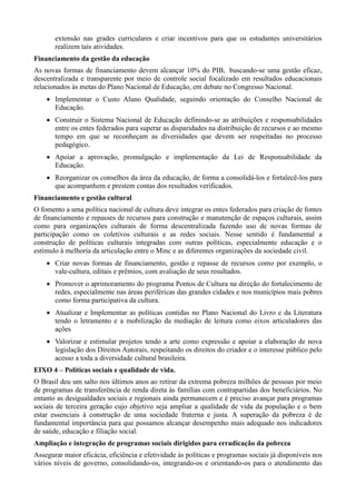 extensão nas grades curriculares e criar incentivos para que os estudantes universitários
realizem tais atividades.
Financiamento da gestão da educação
As novas formas de financiamento devem alcançar 10% do PIB, buscando-se uma gestão eficaz,
descentralizada e transparente por meio de controle social focalizado em resultados educacionais
relacionados às metas do Plano Nacional de Educação, em debate no Congresso Nacional.
 Implementar o Custo Aluno Qualidade, seguindo orientação do Conselho Nacional de
Educação.
 Construir o Sistema Nacional de Educação definindo-se as atribuições e responsabilidades
entre os entes federados para superar as disparidades na distribuição de recursos e ao mesmo
tempo em que se reconheçam as diversidades que devem ser respeitadas no processo
pedagógico.
 Apoiar a aprovação, promulgação e implementação da Lei de Responsabilidade da
Educação.
 Reorganizar os conselhos da área da educação, de forma a consolidá-los e fortalecê-los para
que acompanhem e prestem contas dos resultados verificados.
Financiamento e gestão cultural
O fomento a uma política nacional de cultura deve integrar os entes federados para criação de fontes
de financiamento e repasses de recursos para construção e manutenção de espaços culturais, assim
como para organizações culturais de forma descentralizada fazendo uso de novas formas de
participação como os coletivos culturais e as redes sociais. Nesse sentido é fundamental a
construção de políticas culturais integradas com outras políticas, especialmente educação e o
estímulo à melhoria da articulação entre o Minc e as diferentes organizações da sociedade civil.
 Criar novas formas de financiamento, gestão e repasse de recursos como por exemplo, o
vale-cultura, editais e prêmios, com avaliação de seus resultados.
 Promover o aprimoramento do programa Pontos de Cultura na direção do fortalecimento de
redes, especialmente nas áreas periféricas das grandes cidades e nos municípios mais pobres
como forma participativa da cultura.
 Atualizar e Implementar as políticas contidas no Plano Nacional do Livro e da Literatura
tendo o letramento e a mobilização da mediação de leitura como eixos articuladores das
ações
 Valorizar e estimular projetos tendo a arte como expressão e apoiar a elaboração de nova
legislação dos Direitos Autorais, respeitando os direitos do criador e o interesse público pelo
acesso a toda a diversidade cultural brasileira.
EIXO 4 – Políticas sociais e qualidade de vida.
O Brasil deu um salto nos últimos anos ao retirar da extrema pobreza milhões de pessoas por meio
de programas de transferência de renda direta às famílias com contrapartidas dos beneficiários. No
entanto as desigualdades sociais e regionais ainda permanecem e é preciso avançar para programas
sociais de terceira geração cujo objetivo seja ampliar a qualidade de vida da população e o bem
estar essenciais à construção de uma sociedade fraterna e justa. A superação da pobreza é de
fundamental importância para que possamos alcançar desempenho mais adequado nos indicadores
de saúde, educação e filiação social.
Ampliação e integração de programas sociais dirigidos para erradicação da pobreza
Assegurar maior eficácia, eficiência e efetividade às políticas e programas sociais já disponíveis nos
vários níveis de governo, consolidando-os, integrando-os e orientando-os para o atendimento das

 