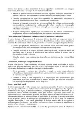 famílias mais pobres do país, enfatizando de modo específico o atendimento das principais
necessidades, bem como a realização de suas melhores habilidades.
 Adequar as políticas sociais às diferentes realidades regionais, municipais assim como ao
tamanho e perfil das famílias de modo a diferenciar suas necessidades e potencialidades.
 Estimular o protagonismo dos beneficiários na escolha das oportunidades oferecidas e na
superação das dificuldades, com vistas a consolidar sua emancipação.
 Assegurar a integração orçamentária e a transversalidade das políticas sociais orientadas
para previdência, assistência social e saúde, educação, cultura e trabalho por meio de ações
matriciais e territoriais, com ênfase na promoção da emancipação social, econômica e
cultural dos beneficiários.
 Assegurar a transparência, a participação e o controle social das políticas e implementação
dos programas baseando-se no uso adequado dos recursos e em resultados alcançados.
Construção e capacitação de uma rede de agentes de desenvolvimento familiar
É preciso integrar o funcionamento de diferentes sistemas de oferta de programas sociais já
existentes nos entes federados em uma única rede descentralizada, voltada para o atendimento
prioritário das famílias mais pobres do país, constantes do Cadastro Único para Programas Sociais.
 Garantir que programas educacionais e de formação básica profissional façam parte e
adquiram prioridade numa estratégia nacional de erradicação da pobreza.
 Estimular a elaboração de estudos, pesquisas, concursos, prêmios e tecnologias sociais que
contribuam para o avanço da diferenciação das políticas sociais de acordo com as
diversidades regionais e culturais.
 Estimular estágios para estudantes das áreas afins em territórios de alta vulnerabilidade
social.
Coesão social, mobilização e empreendedorismo
Avançar para além do Estado considerado unicamente provedor para o mobilizador de modo a
implementar ações que estimulem a coesão social, o empreendedorismo e as parcerias públicoprivado para idealização e execução de programas sociais integrados.
 Apoiar programas e projetos que estimulem a criação de micro empreendimentos
potencializando talentos e necessidades locais e, ao mesmo tempo, que responda aos anseios
da economia contemporânea.
 Mobilizar e atrair o setor empresarial e as organizações não governamentais para
participarem do esforço de erradicação da pobreza no Brasil por meio da associação à
execução de políticas e programas sociais integrados.
Saúde e seguridade social
O sistema de seguridade social é uma das mais importantes conquistas do período democrático e
tem um papel fundamental na melhoria da qualidade de vida de nossa população. Ao implantá-lo
abandonamos uma lógica de natureza contributiva, que não provia acesso aos brasileiros que se
encontravam fora do mercado de trabalho formal, para instituir a seguridade como direito. Sua
implementação teve como resultado, portanto, um grande impacto em termos de inclusão social.
Há enormes problemas de gestão do sistema de seguridade e de qualidade na prestação de serviços,
ao que se soma a questão do subfinanciamento dessas políticas. O Brasil passa por importante
transição demográfica – com grande quantidade de jovens, estabilização do crescimento e
tendências de envelhecimento – que resultará em inúmeros reflexos no sistema de seguridade e na
garantia de bem-estar para a sua população.
Aperfeiçoamento e fortalecimento do SUS – O SUS é algo quase único em termos de cobertura no

 