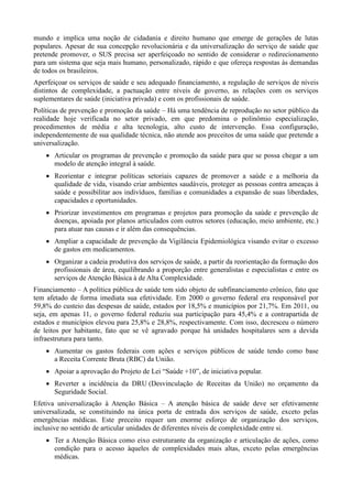 mundo e implica uma noção de cidadania e direito humano que emerge de gerações de lutas
populares. Apesar de sua concepção revolucionária e da universalização do serviço de saúde que
pretende promover, o SUS precisa ser aperfeiçoado no sentido de considerar o redirecionamento
para um sistema que seja mais humano, personalizado, rápido e que ofereça respostas às demandas
de todos os brasileiros.
Aperfeiçoar os serviços de saúde e seu adequado financiamento, a regulação de serviços de níveis
distintos de complexidade, a pactuação entre níveis de governo, as relações com os serviços
suplementares de saúde (iniciativa privada) e com os profissionais de saúde.
Políticas de prevenção e promoção da saúde – Há uma tendência de reprodução no setor público da
realidade hoje verificada no setor privado, em que predomina o polinômio especialização,
procedimentos de média e alta tecnologia, alto custo de intervenção. Essa configuração,
independentemente de sua qualidade técnica, não atende aos preceitos de uma saúde que pretende a
universalização.
 Articular os programas de prevenção e promoção da saúde para que se possa chegar a um
modelo de atenção integral à saúde.
 Reorientar e integrar políticas setoriais capazes de promover a saúde e a melhoria da
qualidade de vida, visando criar ambientes saudáveis, proteger as pessoas contra ameaças à
saúde e possibilitar aos indivíduos, famílias e comunidades a expansão de suas liberdades,
capacidades e oportunidades.
 Priorizar investimentos em programas e projetos para promoção da saúde e prevenção de
doenças, apoiada por planos articulados com outros setores (educação, meio ambiente, etc.)
para atuar nas causas e ir além das consequências.
 Ampliar a capacidade de prevenção da Vigilância Epidemiológica visando evitar o excesso
de gastos em medicamentos.
 Organizar a cadeia produtiva dos serviços de saúde, a partir da reorientação da formação dos
profissionais de área, equilibrando a proporção entre generalistas e especialistas e entre os
serviços de Atenção Básica à de Alta Complexidade.
Financiamento – A política pública de saúde tem sido objeto de subfinanciamento crônico, fato que
tem afetado de forma imediata sua efetividade. Em 2000 o governo federal era responsável por
59,8% do custeio das despesas de saúde, estados por 18,5% e municípios por 21,7%. Em 2011, ou
seja, em apenas 11, o governo federal reduziu sua participação para 45,4% e a contrapartida de
estados e municípios elevou para 25,8% e 28,8%, respectivamente. Com isso, decresceu o número
de leitos por habitante, fato que se vê agravado porque há unidades hospitalares sem a devida
infraestrutura para tanto.
 Aumentar os gastos federais com ações e serviços públicos de saúde tendo como base
a Receita Corrente Bruta (RBC) da União.
 Apoiar a aprovação do Projeto de Lei “Saúde +10”, de iniciativa popular.
 Reverter a incidência da DRU (Desvinculação de Receitas da União) no orçamento da
Seguridade Social.
Efetiva universalização à Atenção Básica – A atenção básica de saúde deve ser efetivamente
universalizada, se constituindo na única porta de entrada dos serviços de saúde, exceto pelas
emergências médicas. Este preceito requer um enorme esforço de organização dos serviços,
inclusive no sentido de articular unidades de diferentes níveis de complexidade entre si.
 Ter a Atenção Básica como eixo estruturante da organização e articulação de ações, como
condição para o acesso àqueles de complexidades mais altas, exceto pelas emergências
médicas.

 