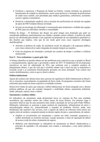  Fortalecer e aprimorar o Programa da Saúde na Família, visando estimular seu potencial
humanizador do cuidado no atendimento, assim como promover a formação de profissionais
de saúde nesse sentido, com prioridade para médicos generalistas, enfermeiros, assistentes
sociais e agentes comunitários.
 Promover a alimentação saudável, com a inserção dos profissionais de nutrição nas equipes
de apoio do PSF/Unidades Básicas de Saúde.
 Investir em tecnologia da informação e comunicação para modernizar o trabalho das equipes
do PSF junto aos indivíduos, famílias e comunidades
Política de drogas – O fenômeno das drogas em geral atingiu uma proporção que pode ser
considerada epidêmica, particularmente nas cidades e grandes centros urbanos. A política de saúde
precisa ser estruturada para atender a este segmento na proporção de sua importância quantitativa e
dos desafios que implica, visto que de um modo geral esses casos requerem abordagem
multidisciplinar.
 Articular as políticas de saúde, de assistência social, de educação e de segurança pública,
com vistas a desenvolver ações integradas de atenção integral aos usuários.
 Criar um programa de orientação e proteção aos usuários de drogas e combate a violência
institucional.
Eixo 5 – Novo urbanismo e o pacto pela vida
A Aliança identifica na questão urbana um dos problemas mais expressivos que se propõe ao Brasil
e, consequentemente, àqueles que o governarão a partir de 2015. O fundamento de tal proposição
encontra-se na taxa de urbanização de 85%, que contrasta com a completa ausência de
planejamento urbano, o que faz com que o território urbano seja o local em que se materializa a
exclusão social e as assimetrias historicamente presentes em nossa formação. Esse cenário tem
muitos desdobramentos, como os que se observa abaixo.
Política habitacional
Apesar dos esforços dos últimos doze anos, persiste um significativo déficit habitacional no Brasil e
ele se concentra, essencialmente, na população de baixa renda. Os programas existentes não foram
suficientes para mudar de forma expressiva a realidade existente.
Desenvolver linhas de ações que reduzam o déficit habitacional, de forma integrada com a demais
políticas públicas, de que são exemplo transporte e mobilidade urbana, saneamento ambiental,
saúde, educação, esporte, lazer e cultura.
Saneamento e resíduos sólidos
Os indicadores de saneamento ainda demonstram haver no conjunto do País uma realidade
assombrosa, que reproduz muitos dos velhos ranços de nossa história. Em primeiro lugar é
necessário observar que há uma assimetria entre renda e prestação do serviço pelo Poder Público.
Habitações subnormais se associam à quase ausência de saneamento, infraestruturas de micro e
macrodrenagem urbana etc.; potencializando o conjunto do problema. Persiste, ainda, uma
distribuição não equitativa dos serviços, com o registro de índices de cobertura muito piores nas
regiões norte de nordeste, comparativamente às demais regiões do país e, especialmente, do sudeste.
 Ampliar os investimentos em saneamento e manter um ritmo constante, progressivo e
melhor distribuído no território nacional, visando aumentar o ritmo de superação do déficit
de acesso à rede de coleta e tratamento de esgotos.
 Melhorar com determinação os indicadores de saneamento no Brasil, obedecendo-se o
princípio de equidade e de articulação com estados e municípios e com outras políticas
públicas.

 