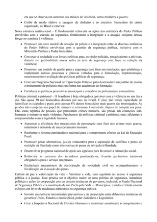 em que se observa um aumento dos índices de violência, como mulheres e jovens;
 Coibir de modo efetivo a lavagem de dinheiro e os circuitos financeiros do crime
organizado, no Brasil e exterior.
Nova estrutura institucional – É fundamental rediscutir as ações das entidades do Poder Público
envolvidas com a questão da segurança, fortalecendo a integração e a atuação conjunta dessas
forças no combate à violência.
 Promover um novo modelo de atuação da polícia e a integração entre as diversas instâncias
do Poder Público envolvidas com a questão da segurança pública, inclusive com o
Ministério Público e Poder Judiciário;
 Convocar a sociedade e as forças políticas para, ouvindo policiais, pesquisadores e ativistas,
discutir em profundidade novas ações na área de segurança com foco na redução da
violência;
 Promover um modelo de gestão para a segurança com foco em resultados, que estabeleça e
implemente rotinas processos e práticas voltados para a formulação, implementação,
monitoramento e avaliação das políticas públicas de segurança;
 Criar um Programa Nacional de Capacitação Policial, para desenvolver um padrão de ensino
e treinamento de policiais mais uniforme nas academias de formação;
 Fortalecer as políticas preventivas municipais e o modelo do policiamento comunitário.
Políticas criminal e prisional – O brasileiro é hoje obrigado a conviver com a violência no seu dia a
dia. São quase 50 mil homicídios dolosos por ano no Brasil. E pior, não temos capacidade de
identificar os culpados e punir, pois apenas 8% desses homicídios mais graves são investigados. As
prisões não cumprem seu papel de reinserir o criminoso à sociedade, depois de cumprir sua pena.
Elas estão repletas de pessoas que praticaram crimes menores, são presas em condições subhumanas e tornam-se mais violentas. Precisamos de políticas criminal e prisional mais eficientes e
comprometidas com a dignidade humana.
 Aumentar a eficiência dos mecanismos de persecução com foco nos crimes mais graves,
reduzindo a demanda de encarceramento massivo.
 Reorientar o sistema penitenciário nacional para o cumprimento efetivo da Lei de Execução
Penal.
 Promover penas alternativas, justiça restaurativa para a superação de conflitos e penas de
restrição da liberdade como alternativas às penas de privação à liberdade.
 Desenvolver programa nacional de apoio aos egressos para favorecer a reinserção social.
 Rediscutir as carreiras dos servidores penitenciários, fixando parâmetros nacionais
obrigatórios para o serviço em prisões.
 Estabelecer mecanismos de participação da sociedade civil no acompanhamento e
fiscalização da execução das penas.
Cultura de paz e valorização da vida – Valorizar a vida, com equidade no acesso à segurança
pública e à justiça. Esse precisa ser o objetivo maior de uma política de segurança, induzindo
políticas e ações de cooperação com as demais instâncias de governos, incluindo o Fundo Nacional
de Segurança Pública e a construção de um Pacto pela Vida – Municípios, Estados e União unindo
esforços em favor de mudanças estruturais na segurança pública.
 Investir em políticas intersetoriais preventivas e de cooperação entre diferentes instâncias de
governo (União, Estados e municípios), poder Judiciário e Legislativo.
 Criar a Inspetoria Nacional de Direitos Humanos e monitorar anualmente o cumprimento e

 