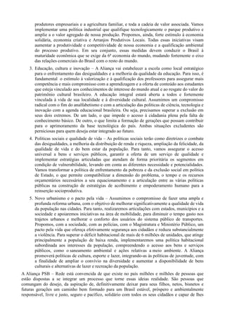 produtores empresariais e a agricultura familiar, e toda a cadeia de valor associada. Vamos
implementar uma política industrial que qualifique tecnologicamente o parque produtivo e
amplie a o valor agregado de nossa produção. Propomos, ainda, forte estímulo à economia
solidária, economia criativa e Arranjos Produtivos Locais. Todas essas iniciativas visam
aumentar a produtividade e competitividade de nossa economia e a qualificação ambiental
do processo produtivo. Em seu conjunto, essas medidas devem conduzir o Brasil à
maturidade econômica que se exige da 6ª economia do mundo, mudando fortemente o eixo
das relações comerciais do Brasil com o resto do mundo.
3. Educação, cultura e inovação – A Aliança vai estabelecer a escola como local estratégico
para o enfrentamento das desigualdades e a melhoria da qualidade da educação. Para isso, é
fundamental o estímulo à valorização e à qualificação dos professores para assegurar mais
competência e mais compromisso com a aprendizagem e a oferta de conteúdo aos estudantes
que esteja vinculado aos conhecimentos de interesse do mundo atual e ao resgate do valor do
patrimônio cultural brasileiro. A educação integral estará aberta a todos e fortemente
vinculada à vida de sua localidade e à diversidade cultural. Assumimos um compromisso
radical com o fim do analfabetismo e com a articulação das políticas de ciência, tecnologia e
inovação com a agenda educacional brasileira. Ou seja, precisamos superar a exclusão em
seus dois extremos. De um lado, o que impede o acesso à cidadania plena pela falta de
conhecimento básico. De outro, o que limita a formação de gerações que possam contribuir
para o aprimoramento da base tecnológica do país. Ambas situações excludentes são
perniciosas para quem deseja estar integrado ao futuro.
4. Políticas sociais e qualidade de vida – As políticas sociais terão como diretrizes o combate
das desigualdades, a melhoria da distribuição de renda e riqueza, ampliação da felicidade, da
qualidade de vida e do bem estar da população. Para tanto, vamos assegurar o acesso
universal a bens e serviços públicos, garantir a oferta de um serviço de qualidade e
implementar estratégias articuladas que atendam de forma prioritária os segmentos em
condição de vulnerabilidade, levando em conta as diferentes necessidade e potencialidades.
Vamos transformar a política de enfrentamento da pobreza e da exclusão social em política
de Estado, o que permite compatibilizar a dimensão do problema, o tempo e os recursos
orçamentários necessários a seu equacionamento e a articulação entre as várias políticas
públicas na construção de estratégias de acolhimento e empoderamento humano para a
reinserção socioprodutiva.
5. Novo urbanismo e o pacto pela vida – Assumimos o compromisso de fazer uma ampla e
profunda reforma urbana, com o objetivo de melhorar significativamente a qualidade de vida
da população nas cidades. Para tanto, realizaremos articulações com estados, municípios e a
sociedade e apoiaremos iniciativas na área de mobilidade, para diminuir o tempo gasto nos
trajetos urbanos e melhorar o conforto dos usuários do sistema público de transportes.
Propomos, com a sociedade, com as polícias, com o Magistratura e Ministério Público, um
pacto pela vida que ofereça efetivamente segurança aos cidadãos e reduza substancialmente
a violência. Para superar o déficit habitacional de mais de 6 milhões de unidades, que atinge
principalmente a população de baixa renda, implementaremos uma política habitacional
subordinada aos interesses da população, compreendendo o acesso aos bens e serviços
públicos, como o saneamento ambiental e ações relativas a meio ambiente. A Aliança
promoverá políticas de cultura, esporte e lazer, integrando-as às políticas de juventude, com
a finalidade de ampliar o convívio na diversidade e aumentar a disponibilidade de bens
culturais e alternativas de lazer e recreação da população.
A Aliança PSB – Rede está convencida de que existe no país milhões e milhões de pessoas que
estão dispostas a se integrar um processo que torne essas ideias realidade. São pessoas que
comungam do desejo, da aspiração de, definitivamente deixar para seus filhos, netos, bisnetos e
futuras gerações um caminho bem formado para um Brasil estável, próspero e ambientalmente
responsável, livre e justo, seguro e pacífico, solidário com todos os seus cidadãos e capaz de lhes

 