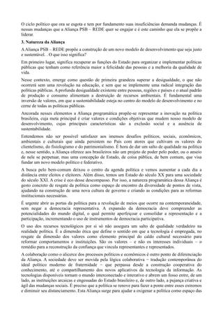 O ciclo político que ora se esgota e tem por fundamento suas insuficiências demanda mudanças. É
nessas mudanças que a Aliança PSB – REDE quer se engajar e é este caminho que ela se propõe a
liderar.
3. Natureza da Aliança
A Aliança PSB – REDE propõe a construção de um novo modelo de desenvolvimento que seja justo
e sustentável. . O que isso significa?
Em primeiro lugar, significa recuperar as funções do Estado para organizar e implementar políticas
públicas que tenham como referência maior a felicidade das pessoas e a melhoria da qualidade de
vida.
Nesse contexto, emerge como questão de primeira grandeza superar a desigualdade, o que não
ocorrerá sem uma revolução na educação, e sem que se implemente uma radical integração das
políticas públicas. A profunda desigualdade existente entre pessoas, regiões e países e o atual padrão
de produção e consumo alimentam a destruição de recursos ambientais. É fundamental uma
inversão de valores, em que a sustentabilidade esteja no centro do modelo de desenvolvimento e no
cerne de todas as políticas públicas.
Ancorada nesses elementos a Aliança programática propõe-se representar a inovação na política
brasileira, cuja meta principal é criar valores e condições objetivas que mudem nosso modelo de
desenvolvimento, cujas principais características são a exclusão social e a ausência de
sustentabilidade.
Entendemos não ser possível satisfazer aos imensos desafios políticos, sociais, econômicos,
ambientais e culturais que ainda persistem no País com atores que cultivam os valores do
clientelismo, do fisiologismo e do patrimonialismo. É hora de dar um salto de qualidade na política
e, nesse sentido, a Aliança oferece aos brasileiros não um projeto de poder pelo poder, ou o anseio
de nele se perpetuar, mas uma concepção de Estado, de coisa pública, de bem comum, que visa
fundar um novo modelo político e federativo.
A busca pelo bem-comum deixou o centro da agenda política e vemos aumentar a cada dia a
distância entre eleitos e eleitores. Além disso, temos um Estado do século XX para uma sociedade
do século XXI. A crise é eco desse descompasso. Por isso, a natureza programática dessa Aliança é
gesto concreto de resgate da política como espaço de encontro da diversidade de pontos de vista,
ajudando na construção de uma nova cultura de governo e criando as condições para as reformas
institucionais necessárias.
É urgente abrir as portas da política para a revolução de meios que ocorre na contemporaneidade,
sem negar a democracia representativa. A expansão da democracia deve compreender as
potencialidades do mundo digital, o qual permite aperfeiçoar e consolidar a representação e a
participação, incrementando o uso de instrumentos de democracia participativa.
O uso dos recursos tecnológicos por si só não assegura um salto de qualidade verdadeiro na
realidade política. É a dimensão ética que define o sentido em que a tecnologia é empregada, no
resgate da dimensão dos valores como elemento principal do caldo cultural necessário para
reformar comportamentos e instituições. São os valores – e não os interesses individuais – o
remédio para a reconstrução da confiança que vincula representantes e representados.
A colaboração como o alicerce dos processos políticos e econômicos é outro ponto de diferenciação
da Aliança. A sociedade deve ser movida pela lógica colaborativa − tradução contemporânea do
ideal político moderno de fraternidade − que perpassa desde a construção cooperativa do
conhecimento, até o compartilhamento dos novos aplicativos da tecnologia da informação. As
tecnologias disponíveis tornam o mundo interconectado e interativo e abrem um fosso entre, de um
lado, as instituições arcaicas e engessadas do Estado brasileiro e, de outro lado, a pujança criativa e
ágil das mudanças sociais. É preciso que a política se renove para fazer a ponte entre esses extremos
e diminuir seu distanciamento. Esta Aliança surge para ajudar a oxigenar a política como espaço das

 