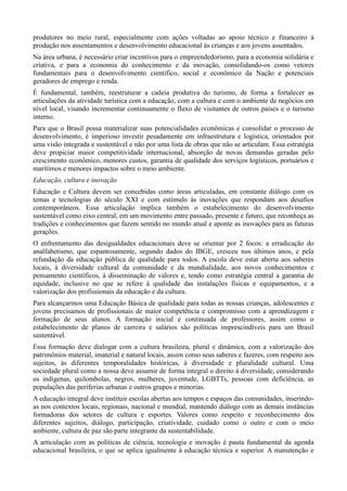 produtores no meio rural, especialmente com ações voltadas ao apoio técnico e financeiro à
produção nos assentamentos e desenvolvimento educacional às crianças e aos jovens assentados.
Na área urbana, é necessário criar incentivos para o empreendedorismo, para a economia solidária e
criativa, e para a economia do conhecimento e da inovação, consolidando-os como vetores
fundamentais para o desenvolvimento científico, social e econômico da Nação e potenciais
geradores de emprego e renda.
É fundamental, também, reestruturar a cadeia produtiva do turismo, de forma a fortalecer as
articulações da atividade turística com a educação, com a cultura e com o ambiente de negócios em
nível local, visando incrementar continuamente o fluxo de visitantes de outros países e o turismo
interno.
Para que o Brasil possa materializar suas potencialidades econômicas e consolidar o processo de
desenvolvimento, é imperioso investir pesadamente em infraestrutura e logística, orientados por
uma visão integrada e sustentável e não por uma lista de obras que não se articulam. Essa estratégia
deve propiciar maior competitividade internacional, absorção de novas demandas geradas pelo
crescimento econômico, menores custos, garantia de qualidade dos serviços logísticos, portuários e
marítimos e menores impactos sobre o meio ambiente.
Educação, cultura e inovação
Educação e Cultura devem ser concebidas como áreas articuladas, em constante diálogo com os
temas e tecnologias do século XXI e com estímulo às inovações que respondam aos desafios
contemporâneos. Essa articulação implica também o estabelecimento do desenvolvimento
sustentável como eixo central, em um movimento entre passado, presente e futuro, que reconheça as
tradições e conhecimentos que fazem sentido no mundo atual e aponte as inovações para as futuras
gerações.
O enfrentamento das desigualdades educacionais deve se orientar por 2 focos: a erradicação do
analfabetismo, que espantosamente, segundo dados do IBGE, cresceu nos últimos anos, e pela
refundação da educação pública de qualidade para todos. A escola deve estar aberta aos saberes
locais, à diversidade cultural da comunidade e da mundialidade, aos novos conhecimentos e
pensamento científicos, à disseminação de valores e, tendo como estratégia central a garantia de
equidade, inclusive no que se refere à qualidade das instalações físicas e equipamentos, e a
valorização dos profissionais da educação e da cultura.
Para alcançarmos uma Educação Básica de qualidade para todas as nossas crianças, adolescentes e
jovens precisamos de profissionais de maior competência e compromisso com a aprendizagem e
formação de seus alunos. A formação inicial e continuada de professores, assim como o
estabelecimento de planos de carreira e salários são políticas imprescindíveis para um Brasil
sustentável.
Essa formação deve dialogar com a cultura brasileira, plural e dinâmica, com a valorização dos
patrimônios material, imaterial e natural locais, assim como seus saberes e fazeres, com respeito aos
sujeitos, às diferentes temporalidades históricas, à diversidade e pluralidade cultural. Uma
sociedade plural como a nossa deve assumir de forma integral o direito à diversidade, considerando
os indígenas, quilombolas, negros, mulheres, juventude, LGBTTs, pessoas com deficiência, as
populações das periferias urbanas e outros grupos e minorias.
A educação integral deve instituir escolas abertas aos tempos e espaços das comunidades, inserindoas nos contextos locais, regionais, nacional e mundial, mantendo diálogo com as demais instâncias
formadoras dos setores de cultura e esportes. Valores como respeito e reconhecimento dos
diferentes sujeitos, diálogo, participação, criatividade, cuidado como o outro e com o meio
ambiente, cultura de paz são parte integrante da sustentabilidade.
A articulação com as políticas de ciência, tecnologia e inovação é pauta fundamental da agenda
educacional brasileira, o que se aplica igualmente à educação técnica e superior. A manutenção e

 