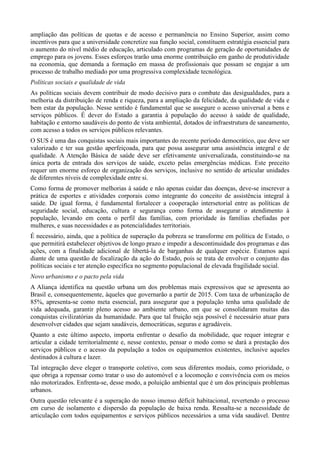 ampliação das políticas de quotas e de acesso e permanência no Ensino Superior, assim como
incentivos para que a universidade concretize sua função social, constituem estratégia essencial para
o aumento do nível médio de educação, articulado com programas de geração de oportunidades de
emprego para os jovens. Esses esforços trarão uma enorme contribuição em ganho de produtividade
na economia, que demanda a formação em massa de profissionais que possam se engajar a um
processo de trabalho mediado por uma progressiva complexidade tecnológica.
Políticas sociais e qualidade de vida
As políticas sociais devem contribuir de modo decisivo para o combate das desigualdades, para a
melhoria da distribuição de renda e riqueza, para a ampliação da felicidade, da qualidade de vida e
bem estar da população. Nesse sentido é fundamental que se assegure o acesso universal a bens e
serviços públicos. É dever do Estado a garantia à população do acesso à saúde de qualidade,
habitação e entorno saudáveis do ponto de vista ambiental, dotados de infraestrutura de saneamento,
com acesso a todos os serviços públicos relevantes.
O SUS é uma das conquistas sociais mais importantes do recente período democrático, que deve ser
valorizado e ter sua gestão aperfeiçoada, para que possa assegurar uma assistência integral e de
qualidade. A Atenção Básica de saúde deve ser efetivamente universalizada, constituindo-se na
única porta de entrada dos serviços de saúde, exceto pelas emergências médicas. Este preceito
requer um enorme esforço de organização dos serviços, inclusive no sentido de articular unidades
de diferentes níveis de complexidade entre si.
Como forma de promover melhorias à saúde e não apenas cuidar das doenças, deve-se inscrever a
prática de esportes e atividades corporais como integrante do conceito de assistência integral à
saúde. De igual forma, é fundamental fortalecer a cooperação intersetorial entre as políticas de
seguridade social, educação, cultura e segurança como forma de assegurar o atendimento à
população, levando em conta o perfil das famílias, com prioridade às famílias chefiadas por
mulheres, e suas necessidades e as potencialidades territoriais.
É necessário, ainda, que a política de superação da pobreza se transforme em política de Estado, o
que permitirá estabelecer objetivos de longo prazo e impedir a descontinuidade dos programas e das
ações, com a finalidade adicional de libertá-la de barganhas de qualquer espécie. Estamos aqui
diante de uma questão de focalização da ação do Estado, pois se trata de envolver o conjunto das
políticas sociais e ter atenção específica no segmento populacional de elevada fragilidade social.
Novo urbanismo e o pacto pela vida
A Aliança identifica na questão urbana um dos problemas mais expressivos que se apresenta ao
Brasil e, consequentemente, àqueles que governarão a partir de 2015. Com taxa de urbanização de
85%, apresenta-se como meta essencial, para assegurar que a população tenha uma qualidade de
vida adequada, garantir pleno acesso ao ambiente urbano, em que se consolidaram muitas das
conquistas civilizatórias da humanidade. Para que tal fruição seja possível é necessário atuar para
desenvolver cidades que sejam saudáveis, democráticas, seguras e agradáveis.
Quanto a este último aspecto, importa enfrentar o desafio da mobilidade, que requer integrar e
articular a cidade territorialmente e, nesse contexto, pensar o modo como se dará a prestação dos
serviços públicos e o acesso da população a todos os equipamentos existentes, inclusive aqueles
destinados à cultura e lazer.
Tal integração deve eleger o transporte coletivo, com seus diferentes modais, como prioridade, o
que obriga a repensar como tratar o uso do automóvel e a locomoção e convivência com os meios
não motorizados. Enfrenta-se, desse modo, a poluição ambiental que é um dos principais problemas
urbanos.
Outra questão relevante é a superação do nosso imenso déficit habitacional, revertendo o processo
em curso de isolamento e dispersão da população de baixa renda. Ressalta-se a necessidade de
articulação com todos equipamentos e serviços públicos necessários a uma vida saudável. Dentre

 
