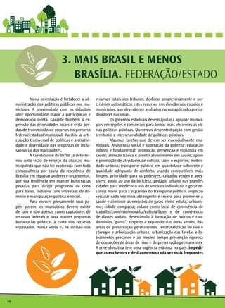10
MAIS BRASIL E MENOS
BRASÍLIA. FEDERAÇÃO/ESTADO
3.
	 Nossa orientação é fortalecer a ad-
ministração das políticas públicas nos mu-
nicípios. A proximidade com os cidadãos
abre oportunidade maior à participação e
democracia direta. Garante também a ex-
pressão das diversidades locais e evita per-
das de transmissão de recursos no percurso
federal/estadual/municipal. Facilita a arti-
culação transversal de políticas e a criativi-
dade e diversidade nas propostas de inclu-
são social dos mais pobres.
	 A Constituinte de 87/88 já determi-
nou uma visão de reforço da atuação mu-
nicipalista que não foi explorada com toda
consequência por causa da resistência de
Brasília em repassar poderes e orçamentos;
por sua tendência em manter burocracias
pesadas para dirigir programas de cima
para baixo, inclusive com interesses de do-
mínio e manipulação política e social. 		
	 Para exercer plenamente seus pa-
péis porém, os municípios devem existir
de fato e não apenas como captadores de
recursos federais e para manter pequenas
burocracias políticas à custa dos recursos
repassados. Nossa ideia é, na divisão dos
recursos totais dos tributos, deslocar progressivamente e por
critérios automáticos estes recursos em direção aos estados e
municípios, que deverão ser avaliados na sua aplicação por in-
dicadores nacionais.
	 Os governos estaduais devem ajudar a agrupar municí-
pios em regiões e consórcios para tornar mais eficientes as vá-
rias políticas públicas. Queremos descentralização com gestão
territorial e intersetorialidade de políticas públicas.
	 Algumas tarefas que devem ser essencialmente mu-
nicipais: Assistência social e superação da pobreza; educação
infantil e fundamental; promoção, prevenção e vigilância em
saúde; atenção básica e pronto atendimento em saúde; apoio
e promoção de atividades de cultura, lazer e esportes; mobili-
dade urbana; transporte público em quantidade suficiente e
qualidade adequada de conforto, usando combustíveis mais
limpos; prioridade para os pedestres; calçadas verdes e aces-
síveis; apoio ao uso da bicicleta; pedágio urbano nas grandes
cidades para moderar o uso de veículos individuais e gerar re-
cursos novos para a expansão do transporte público; inspeção
veicular cada vez mais abrangente e severa para promover a
saúde e diminuir as emissões de gases efeito estufa; urbanis-
mo; cidade compacta; cidade como local de convivência de
trabalho/comércio/moradia/cultura/lazer e de convivência
de classes sociais; desestímulo à formação de bairros e con-
domínios “gueto”; respeito e expansão das áreas verdes, das
áreas de preservação permanentes, renaturalização de rios e
córregos e arborização urbana; urbanização das favelas e lo-
teamentos precários e ao mesmo tempo prevenção rigorosa
de ocupações de áreas de risco e de preservação permanentes.
A crise climática tem uma urgência máxima no país: impedir
que as enchentes e deslizamentos cada vez mais frequentes
 