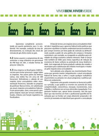 13
VIVERBEM.VIVERVERDE
	 Queremos completá-lo acrescen-
tando um quarto parâmetro, que é o am-
biental. Por exemplo, evolução da taxa de
desmatamento, ou evolução dos níveis de
emissão de gás efeito estufa no país.
4.2 Vamos assumir o compromisso de não
aumentar a carga tributária em percentual
do PIB hoje em 36%, e estudar formas de
procurar reduzi-la.
4.3 Uma empresa no Brasil gasta 2.600 ho-
ras/ano para tentar processar e pagar todos
os impostos. Nos outros países da América
Latina, esta média fica em cerca de 300
horas/ano! Defendemos a adoção de um
imposto único arrecadatório sobre movi-
mentação financeira, baseado na proposta
do professor Marcos Cintra, em substituição
aos atuais impostos arrecadatórios federais.
Ficam preservadas, claro, como prevê a pro-
posta original, taxas por serviços individua-
lizados, tributos com função regulatória ou
fiscalizadora.
	 O fato de termos um imposto único arrecadatório fede-
ral não é impeditivo que o governo federal tenha políticas que
procurem equilibrar os fatores ambientais/sociais/econômicos,
pois sempre teremos um forte poder de estímulo ou deWsestí-
mulo usando o poder de uma política de compras e licitações
sustentáveis, por exemplo, ou revogando os subsídios para ati-
vidades da antiga economia carbono intensivo. Pode se lançar
mão também de CIDEs para metas específicas de indução da
economia de baixo carbono ou proteção de nossa biodiversi-
dade. Será negociada de forma gradual a adesão dos estados e
municípios para substituição dos tributos municipais e estadu-
ais pelo imposto único arrecadatório.
	 Será adotada uma alíquota nas movimentações finan-
ceiras que permita manter integralmente a atual arrecadação
federal de forma não a sofrer a nação qualquer turbulência
orçamentária ou prejuízo nos atuais programas e políticas pú-
blicas em andamento.
	 Esperamos uma grande economia na burocracia públi-
ca e privada, o que poderá se reverter em aumento de nossa
competitividade, concorrência, inovação, investimentos, mais
trabalho e melhorias nos serviços oferecidos à população. É im-
portante lembrar que, apesar desta economia, isto não quer
dizer que não teremos um forte e profissional aparelho de fis-
calização que vai herdar um corpo altamente preparado e de
carreira já montado em todo Brasil para garantir a arrecadação
 