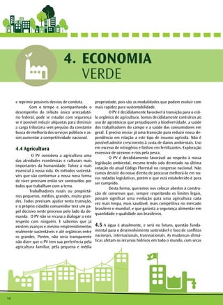 14
ECONOMIA
VERDE
4.
e reprimir possíveis desvios de conduta.
	 Com o tempo e acompanhando o
desempenho do tributo único arrecadató-
rio federal, pode se estudar com segurança
se é possível reduzir alíquotas para diminuir
a carga tributária sem prejuízo da constante
busca de melhoria dos serviços públicos e as-
sim aumentar a competitividade nacional.
4.4 Agricultura
	 O PV considera a agricultura uma
das atividades econômicas e culturais mais
importantes da humanidade. Talvez a mais
essencial à nossa vida. Os métodos sustentá-
veis que vão conformar a nossa nova forma
de viver precisam então ser construídos por
todos que trabalham com a terra. 	
	 Trabalhadores rurais ou proprietá-
rios pequenos, médios, grandes, muito gran-
des. Todos precisam ajudar nesta transição,
e o próprio cidadão consumidor terá um pa-
pel decisivo neste processo pelo lado da de-
manda. O PV não se recusa a dialogar a este
respeito com ninguém. E sabemos que já
existem avanços e mesmo empreendimentos
realmente sustentáveis e até orgânicos entre
os grandes. Porém, não seria transparente
não dizer que o PV tem sua preferência pela
agricultura familiar, pela pequena e média
propriedade, pois são as modalidades que podem evoluir com
mais rapidez para sustentabilidade.
	 O PV é decididamente favorável à transição para o esti-
lo orgânico de agricultura. Somos decididamente contrários ao
uso de agrotóxicos que prejudiquem a biodiversidade, a saúde
dos trabalhadores do campo e a saúde dos consumidores em
geral. É preciso iniciar já uma transição para reduzir nossa de-
pendência em relação a este tipo de insumo agrícola. Não é
possível admitir crescimento à custa de danos ambientais. Uso
em excesso de nitrogênio e fósforo em fertilizantes. Exploração
excessiva de oceanos e rios pela pesca.
	 O PV é decididamente favorável ao respeito à nossa
legislação ambiental, mesmo tendo sido derrotado na última
votação do atual Código Florestal no congresso nacional. Não
vamos desistir do nosso direito de procurar melhorá-lo em no-
vas rodadas legislativas, porém o que está estabelecido é para
ser cumprido.
	 Desta forma, queremos nos colocar abertos à constru-
ção de consensos que, sempre respeitando os limites legais,
possam significar uma evolução para uma agricultura cada
vez mais limpa, mais saudável, mais competitiva no mercado
brasileiro e mundial, e que garanta a segurança alimentar em
quantidade e qualidade aos brasileiros.
4.5 A água é atualmente, e será no futuro, questão funda-
mental para o desenvolvimento sustentável e foco de conflitos
nacionais, internacionais, transnacionais. As mudanças climá-
ticas afetam os recursos hídricos em todo o mundo, com secas
 
