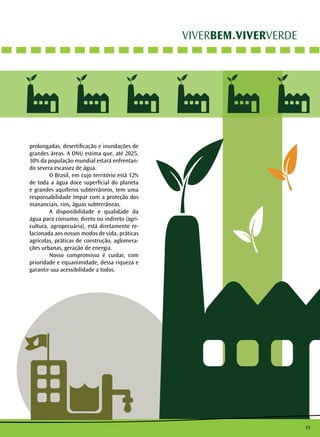 15
VIVERBEM.VIVERVERDE
prolongadas, desertificação e inundações de
grandes áreas. A ONU estima que, até 2025,
30% da população mundial estará enfrentan-
do severa escassez de água.
	 O Brasil, em cujo território está 12%
de toda a água doce superficial do planeta
e grandes aquíferos subterrâneos, tem uma
responsabilidade ímpar com a proteção dos
mananciais, rios, águas subterrâneas.
	 A disponibilidade e qualidade da
água para consumo, direto ou indireto (agri-
cultura, agropecuária), está diretamente re-
lacionada aos nossos modos de vida, práticas
agrícolas, práticas de construção, aglomera-
ções urbanas, geração de energia.
	 Nosso compromisso é cuidar, com
prioridade e equanimidade, dessa riqueza e
garantir sua acessibilidade a todos.
 