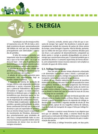 16
	 A produção e uso de energia no Bra-
sil representa cerca de 10% de toda a ativi-
dade econômica do país, aproximadamente
300 bilhões de reais por ano, despendidos
principalmente com eletricidade e deriva-
dos de petróleo.
	 O setor de energia é, portanto, um
importante setor da economia. Mais do que
isto, o que se faz neste setor – ou o que se
deixa de fazer – tem uma importância fun-
damental para um desenvolvimento susten-
tável ou predatório pelas razões seguintes:
- A poluição do ar nas grandes cidades de-
pende criticamente dos combustíveis que se
usa e de como eles são usados;
- A adoção de um modelo rodoviário para
transportes está estrangulando hoje as
grandes cidades brasileiras;
- A expansão do sistema de produção de
energia elétrica está originando problemas
ambientais e sociais crescentes à medida
que o potencial hidroelétrico das regiões
Sul-Sudeste se esgota e os novos empreen-
dimentos se deslocam para a Amazônia. As
termelétricas que deveriam operar de for-
ma emergencial atuam hoje com altos cus-
tos de importação de combustíveis fósseis;
- A ênfase dada à exploração e produção de
petróleo a grandes profundidades na plata-
forma continental (Pré-Sal) tem o potencial
de tornar o país um exportador de petróleo,
mas ao mesmo tempo exaurir a capacidade
de investimento da Petrobras, direcionan-
do-a prioritariamente para atividades de
alto risco e comprometendo todos os seus
recursos financeiros quando existem outros
investimentos de menor risco na área de
energias renováveis.
	 É preciso, contudo, atentar para o fato de que o con-
sumo de energia “per capita” dos brasileiros é ainda de apro-
ximadamente metade do consumo de países de clima ameno
da Europa, como Portugal e Espanha. Não há dúvida, portanto,
que na média ele terá que crescer nas próximas décadas para
nos levar a um patamar de desenvolvimento comparável ao
destes países e corrigir as grandes desigualdades no acesso à
energia que caracterizam nosso país. É essencial também que o
aumento da oferta e o consumo sejam feitos de forma eficien-
te, sem comprometer nossos recursos naturais e sem ampliar as
emissões de gases de efeito estufa.
5.1. Tráfego Ferroviário
	 Para um país ao mesmo tempo altamente urbanizado
e de dimensões continentais como o Brasil, o principal pro-
blema estrutural no qual a energia tem impacto direto é o de
transporte, tanto urbano como de longa distância.
A adoção de um modelo rodoviário no Governo de Juscelino
Kubitschek na década dos anos 50 do século passado teve como
consequência imediata o abandono progressivo das ferrovias
para transporte de cargas e a introdução tardia do metrô nos
grandes centros urbanos. A única grande ferrovia em constru-
ção no Brasil é a Norte-Sul, que foi iniciada há mais de 20 anos
e está longe de ser concluída.
	 Todos os países com extensão territorial parecida com
o Brasil, como os Estados Unidos, a China, Rússia e Índia, man-
tiveram a opção ferroviária apesar da expansão do tráfego ro-
doviário que caracterizou a segunda metade do século 20. Nos
Estados Unidos, apesar do seu magnífico sistema de rodovias,
mais da metade do transporte de cargas é feito por tráfego fer-
roviário.
	 Reavivar e construir novas ferrovias é um objetivo que
terá que ser adotado. Mais ainda, o enorme litoral do país
aponta para a reativação do tráfego marítimo para o transporte
de mercadorias para as regiões mais distantes do país e moder-
nização dos portos.
	 Além disso, o tráfego ferroviário pode, em boa parte,
ENERGIA5.
 
