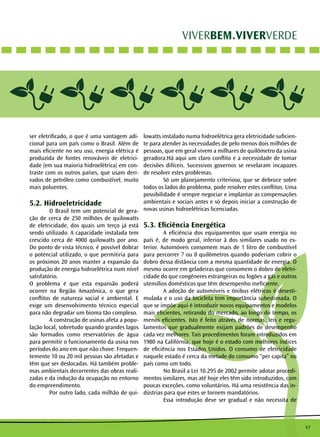 17
VIVERBEM.VIVERVERDE
ser eletrificado, o que é uma vantagem adi-
cional para um país como o Brasil. Além de
mais eficiente no seu uso, energia elétrica é
produzida de fontes renováveis de eletrici-
dade (em sua maioria hidroelétrica) em con-
traste com os outros países, que usam deri-
vados de petróleo como combustível, muito
mais poluentes.
5.2. Hidroeletricidade
	 O Brasil tem um potencial de gera-
ção de cerca de 250 milhões de quilowatts
de eletricidade, dos quais um terço já está
sendo utilizado. A capacidade instalada tem
crescido cerca de 4000 quilowatts por ano.
Do ponto de vista técnico, é possível dobrar
o potencial utilizado, o que permitiria para
os próximos 20 anos manter a expansão da
produção de energia hidroelétrica num nível
satisfatório.
O problema é que esta expansão poderá
ocorrer na Região Amazônica, o que gera
conflitos de natureza social e ambiental. E
exige um desenvolvimento técnico especial
para não degradar um bioma tão complexo.
	 A construção de usinas afeta a popu-
lação local, sobretudo quando grandes lagos
são formados como reservatórios de água
para permitir o funcionamento da usina nos
períodos do ano em que não chove. Frequen-
temente 10 ou 20 mil pessoas são afetadas e
têm que ser deslocadas. Há também proble-
mas ambientais decorrentes das obras reali-
zadas e da indução da ocupação no entorno
do empreendimento.
	 Por outro lado, cada milhão de qui-
lowatts instalado numa hidroelétrica gera eletricidade suficien-
te para atender às necessidades de pelo menos dois milhões de
pessoas, que em geral vivem a milhares de quilômetro da usina
geradora.Há aqui um claro conflito e a necessidade de tomar
decisões difíceis. Sucessivos governos se revelaram incapazes
de resolver estes problemas.
	 Só um planejamento criterioso, que se debruce sobre
todos os lados do problema, pode resolver estes conflitos. Uma
possibilidade é sempre negociar e implantar as compensações
ambientais e sociais antes e só depois iniciar a construção de
novas usinas hidroelétricas licenciadas.
5.3. Eficiência Energética
	 A eficiência dos equipamentos que usam energia no
país é, de modo geral, inferior à dos similares usado no ex-
terior. Automóveis consomem mais de 1 litro de combustível
para percorrer 7 ou 8 quilômetros quando poderiam cobrir o
dobro dessa distância com a mesma quantidade de energia. O
mesmo ocorre em geladeiras que consomem o dobro de eletri-
cidade do que congêneres estrangeiras ou fogões a gás e outros
utensílios domésticos que têm desempenho ineficiente.
	 A adoção de automóveis e ônibus elétricos é desesti-
mulada e o uso da bicicleta tem importância subestimada. O
que se impõe aqui é introduzir novos equipamentos e modelos
mais eficientes, retirando do mercado, ao longo do tempo, os
menos eficientes. Isto é feito através de normas, leis e regu-
lamentos que gradualmente exijam padrões de desempenho
cada vez melhores. Tais procedimentos foram introduzidos em
1980 na Califórnia, que hoje é o estado com melhores índices
de eficiência nos Estados Unidos. O consumo de eletricidade
naquele estado é cerca da metade do consumo “per capita” no
país como um todo.
	 No Brasil a Lei 10.295 de 2002 permite adotar procedi-
mentos similares, mas até hoje eles têm sido introduzidos, com
poucas exceções, como voluntários. Há uma resistência das in-
dústrias para que estes se tornem mandatórios.
	 Essa introdução deve ser gradual e não necessita de
 