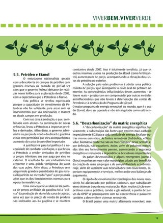 19
VIVERBEM.VIVERVERDE
5.5. Petróleo e Etanol
	 O entusiasmo nacionalista gerado
com a descoberta de campos de petróleo com
grandes reservas na camada de pré-sal fez
com que o governo federal deixasse de reali-
zar novos leilões para exploração desde 2008,
com a expectativa que a Petrobras o fizesse.
	 Esta política se revelou equivocada
porque a capacidade de investimento da Pe-
trobras não foi suficiente para arcar com os
investimentos que são necessários e manter
os atuais campos em produção.
	 Com isso caiu a produção, o que, com-
binado com atrasos na construção de novas
refinarias, levou a Petrobras a importar petró-
leo e derivados. Além disso, o governo admi-
nistra os preços de venda do diesel e gasolina
e não tem permitido que eles acompanhem o
aumento do custo de petróleo importado.
	 A justificativa para tal política é a ne-
cessidade de combater a inflação, o que levou
a Petrobrás a vender derivados de petróleo
a preços inferiores aos que paga por eles no
exterior. O resultado foi um endividamento
crescente e uma queda vertiginosa do valor
das suas ações. Além disso, a Petrobras vem
adquirindo grandes quantidades de gás natu-
ral liquefeito no mercado “spot” a preços mais
altos que os dos fornecimentos normais para
operar termoelétricas.
	 Uma consequência colateral da políti-
ca de preços artificiais da gasolina foi a “asfi-
xia” da produção de etanol da cana de açúcar,
uma vez que os preços de venda do produto
são indexados aos da gasolina e se mantêm
constantes desde 2007. Isso é totalmente irrealista, já que os
outros insumos usados na produção do álcool (como fertilizan-
tes) aumentaram de preço, acompanhando a elevação dos cus-
tos do petróleo no exterior.
	 A solução para estes problemas é adotar uma política
realista de preços, que acompanhe o custo real do petróleo no
exterior. As consequências inflacionárias destes aumentos - se
forem reais – precisariam ser compensadas por outras medidas
antinflacionárias que não levem à deterioração das contas da
Petrobrás e à destruição do Programa do Álcool.
O maior programa de energia renovável do mundo, que é o uso
do Etanol, deve ser apoiado e não estrangulado como está sen-
do.
5.6. “Descarbonização” da matriz energética
	A “descarbonização” da matriz energética significa, ba-
sicamente, a substituição das fontes que emitem mais carbono
(especialmente CO2) para cada unidade de energia final por ou-
tras menos emissoras. As fontes renováveis (hidráulica, eólica,
solar, biomassa moderna) são as mais “limpas” nesse sentido e,
por definição, não exauríveis. Assim, além de poluírem menos,
elas têm seu fornecimento perene, aumentando a segurança
energética e reduzindo a dependência de custosas importações.
	 Os países desenvolvidos e alguns emergentes (como a
China) reconhecem esse valor estratégico, aliado aos benefícios
da criação de mais empregos e de competitividade econômica.
Hoje, além de suprirem suas necessidades com essas fontes, ex-
portam equipamentos e serviços, melhorando seus balanços de
pagamento.
	 O rápido desenvolvimento tecnológico dos novos reno-
váveis foi alavancado por políticas racionais, que subsidiaram
esses sistemas durante sua maturação. Hoje, muitos já são com-
petitivos com o petróleo, carvão e gás natural, a ponto de paí-
ses da OPEP se preocuparem com tal concorrência e passarem
também a desenvolver sistemas renováveis.
	 O Brasil possui uma matriz altamente renovável, mas
 