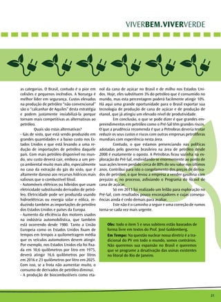 21
VIVERBEM.VIVERVERDE
as categorias. O Brasil, contudo é o pior em
colisões e pequenos incêndios. A Noruega é
melhor líder em segurança. Custos elevados
na produção de petróleo “não convencional”
são o “calcanhar de Aquiles” desta estratégia
e podem justamente inviabilizá-la porque
tornam mais competitivas as alternativas ao
petróleo.
	 Quais são estas alternativas?
- Gás de xisto, que está sendo produzido em
grandes quantidades e a baixo custo nos Es-
tados Unidos e que está levando a uma re-
dução de importações de petróleo daquele
país. Com mais petróleo disponível no mun-
do, seu custo deverá cair, embora a um pre-
ço ambiental muito mais alto, especialmente
no caso da extração do gás do xisto, que é
altamente danoso aos recursos hídricos mais
valiosos que o combustível fóssil.
- Automóveis elétricos ou híbridos que usam
eletricidade substituindo derivados de petró-
leo. Eletricidade pode ser produzida usando
hidroelétricas ou energia solar e eólica, re-
duzindo também as importações de petróleo
dos Estados Unidos e países da Europa.
- Aumento da eficiência dos motores usados
na indústria automobilística, que também
está ocorrendo desde 1980. Tanto a União
Europeia como os Estados Unidos fixam de
tempos em tempos a quilometragem média
que os veículos automotores devem atingir.
Por exemplo, nos Estados Unidos ela foi fixa-
da em 10,6 quilômetros por litro em 1975,
deverá atingir 16,6 quilômetros por litros
em 2016 e 23 quilômetros por litro em 2025.
Com isso, se a frota não aumentar muito, o
consumo de derivados de petróleo diminui.
- A produção de biocombustíveis como eta-
nol da cana de açúcar no Brasil e de milho nos Estados Uni-
dos. Hoje, eles substituem 3% do petróleo que é consumido no
mundo, mas esta percentagem poderá facilmente atingir 10%.
Há aqui uma grande oportunidade para o Brasil exportar sua
tecnologia de produção de cana de açúcar e de produção de
etanol, que já atingiu um elevado nível de produtividade.
	 Em conclusão, o que se pode dizer é que grandes em-
preendimentos em petróleo como o Pré-Sal têm grandes riscos.
O que a prudência recomenda é que a Petrobras deveria tentar
reduzir os seus custos e riscos com outras empresas petrolíferas
mundiais com experiência nesta área.
	 Contudo, o que estamos presenciando nas políticas
adotadas pelo governo brasileiro na área de petróleo desde
2008 é exatamente o oposto. A Petrobras ficou sozinha na ex-
ploração do Pré-Sal, endividando-se enormemente ao ponto de
suas ações terem perdido cerca de 80% do seu valor nos últimos
anos. Contribui para isto o congelamento dos preços de deriva-
dos de petróleo, o que levou a empresa a vender gasolina com
prejuízo e, no processo, asfixiando o Programa do Álcool de
cana de açúcar.
	 Só em 2013 foi realizado um leilão para exploração no
Pré-Sal, com resultados pouco encorajadores e cujas consequ-
ências ainda é cedo demais para avaliar.
	 Este não é o caminho a seguir e uma correção de rumos
torna-se cada vez mais urgente.
Obs: todo o item 5 e seus subitens estão baseados de
forma livre em textos do Prof. José Goldemberg.
Em Tempo: Na questão nuclear nossa diretriz é a tra-
dicional do PV em todo o mundo, somos contrários.
Não queremos sua expansão no Brasil e queremos
que se programe a desativação das usinas existentes
no litoral do Rio de Janeiro.
 