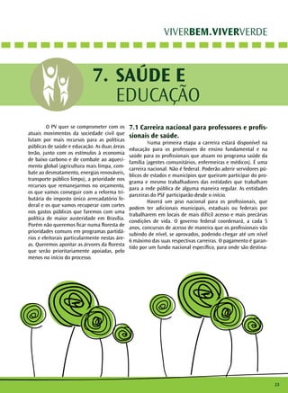 23
VIVERBEM.VIVERVERDE
SAÚDE E
EDUCAÇÃO
7.
	 O PV quer se comprometer com os
atuais movimentos da sociedade civil que
lutam por mais recursos para as políticas
públicas de saúde e educação. As duas áreas
terão, junto com os estímulos à economia
de baixo carbono e de combate ao aqueci-
mento global (agricultura mais limpa, com-
bate ao desmatamento, energias renováveis,
transporte público limpo), a prioridade nos
recursos que remanejarmos no orçamento,
os que vamos conseguir com a reforma tri-
butária do imposto único arrecadatório fe-
deral e os que vamos recuperar com cortes
nos gastos públicos que faremos com uma
política de maior austeridade em Brasília.
Porém não queremos ficar numa floresta de
prioridades comuns em programas partidá-
rios e eleitorais particularmente nestas áre-
as. Queremos apontar as árvores da floresta
que serão prioritariamente apoiadas, pelo
menos no início do processo.
7.1 Carreira nacional para professores e profis-
sionais de saúde.
	Numa primeira etapa a carreira estará disponível na
educação para os professores do ensino fundamental e na
saúde para os profissionais que atuam no programa saúde da
família (agentes comunitários, enfermeiras e médicos). É uma
carreira nacional. Não é federal. Poderão aderir servidores pú-
blicos de estados e municípios que queiram participar do pro-
grama e mesmo trabalhadores das entidades que trabalham
para a rede pública de alguma maneira regular. As entidades
parceiras do PSF participarão desde o início.
	 Haverá um piso nacional para os profissionais, que
podem ter adicionais municipais, estaduais ou federais por
trabalharem em locais de mais difícil acesso e mais precárias
condições de vida. O governo federal coordenará, a cada 5
anos, concursos de acesso de maneira que os profissionais vão
subindo de nível, se aprovados, podendo chegar até um nível
6 máximo das suas respectivas carreiras. O pagamento é garan-
tido por um fundo nacional específico, para onde são destina-
 