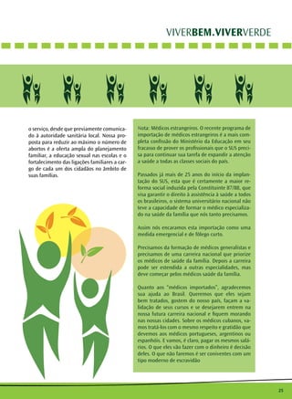 25
VIVERBEM.VIVERVERDE
Nota: Médicos estrangeiros. O recente programa de
importação de médicos estrangeiros é a mais com-
pleta confissão do Ministério da Educação em seu
fracasso de prover os profissionais que o SUS preci-
sa para continuar sua tarefa de expandir a atenção
a saúde a todas as classes sociais do país.
Passados já mais de 25 anos do início da implan-
tação do SUS, esta que é certamente a maior re-
forma social induzida pela Constituinte 87/88, que
visa garantir o direito à assistência à saúde a todos
os brasileiros, o sistema universitário nacional não
teve a capacidade de formar o médico especializa-
do na saúde da família que nós tanto precisamos.
Assim nós encaramos esta importação como uma
medida emergencial e de fôlego curto.
Precisamos da formação de médicos generalistas e
precisamos de uma carreira nacional que priorize
os médicos de saúde da família. Depois a carreira
pode ser estendida a outras especialidades, mas
deve começar pelos médicos saúde da família.
Quanto aos “médicos importados”, agradecemos
sua ajuda ao Brasil. Queremos que eles sejam
bem tratados, gostem do nosso país, façam a va-
lidação de seus cursos e se desejarem entrem na
nossa futura carreira nacional e fiquem morando
nas nossas cidades. Sobre os médicos cubanos, va-
mos tratá-los com o mesmo respeito e gratidão que
devemos aos médicos portugueses, argentinos ou
espanhóis. E vamos, é claro, pagar os mesmos salá-
rios. O que eles vão fazer com o dinheiro é decisão
deles. O que não faremos é ser coniventes com um
tipo moderno de escravidão
o serviço, desde que previamente comunica-
do à autoridade sanitária local. Nossa pro-
posta para reduzir ao máximo o número de
abortos é a oferta ampla do planejamento
familiar, a educação sexual nas escolas e o
fortalecimento das ligações familiares a car-
go de cada um dos cidadãos no âmbito de
suas famílias.
 