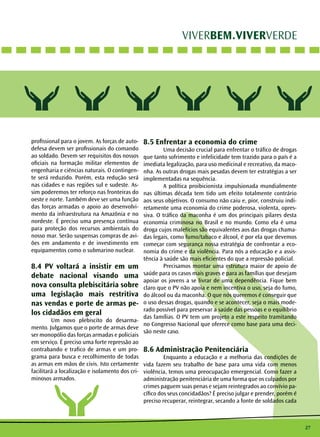 27
VIVERBEM.VIVERVERDE
profissional para o jovem. As forças de auto-
defesa devem ser profissionais do comando
ao soldado. Devem ser requisitos dos nossos
oficiais na formação militar elementos de
engenharia e ciências naturais. O contingen-
te será reduzido. Porém, esta redução será
nas cidades e nas regiões sul e sudeste. As-
sim poderemos ter reforço nas fronteiras do
oeste e norte. Também deve ser uma função
das forças armadas o apoio ao desenvolvi-
mento da infraestrutura na Amazônia e no
nordeste. É preciso uma presença contínua
para proteção dos recursos ambientais do
nosso mar. Serão suspensas compras de avi-
ões em andamento e de investimento em
equipamentos como o submarino nuclear.
8.4 PV voltará a insistir em um
debate nacional visando uma
nova consulta plebiscitária sobre
uma legislação mais restritiva
nas vendas e porte de armas pe-
los cidadãos em geral
	 Um novo plebiscito do desarma-
mento. Julgamos que o porte de armas deve
ser monopólio das forças armadas e policiais
em serviço. É preciso uma forte repressão ao
contrabando e trafico de armas e um pro-
grama para busca e recolhimento de todas
as armas em mãos de civis. Isto certamente
facilitará a localização e isolamento dos cri-
minosos armados.
8.5 Enfrentar a economia do crime
	 Uma decisão crucial para enfrentar o tráfico de drogas
que tanto sofrimento e infelicidade tem trazido para o país é a
imediata legalização, para uso medicinal e recreativo, da maco-
nha. As outras drogas mais pesadas devem ter estratégias a ser
implementadas na sequência.
	 A política proibicionista impulsionada mundialmente
nas últimas década tem tido um efeito totalmente contrário
aos seus objetivos. O consumo não caiu e, pior, construiu indi-
retamente uma economia do crime poderosa, violenta, opres-
siva. O tráfico da maconha é um dos principais pilares desta
economia criminosa no Brasil e no mundo. Como ela é uma
droga cujos malefícios são equivalentes aos das drogas chama-
das legais, como fumo/tabaco e álcool, é por ela que devemos
começar com segurança nossa estratégia de confrontar a eco-
nomia do crime e da violência. Para nós a educação e a assis-
tência à saúde são mais eficientes do que a repressão policial.
	 Precisamos montar uma estrutura maior de apoio de
saúde para os casos mais graves e para as famílias que desejam
apoiar os jovens a se livrar de uma dependência. Fique bem
claro que o PV não apoia e nem incentiva o uso, seja do fumo,
do álcool ou da maconha. O que nós queremos é conseguir que
o uso dessas drogas, quando e se acontecer, seja o mais mode-
rado possível para preservar a saúde das pessoas e o equilíbrio
das famílias. O PV tem um projeto a este respeito tramitando
no Congresso Nacional que oferece como base para uma deci-
são neste caso.
8.6 Administração Penitenciária
	 Enquanto a educação e a melhoria das condições de
vida fazem seu trabalho de base para uma vida com menos
violência, temos uma preocupação emergencial. Como fazer a
administração penitenciária de uma forma que os culpados por
crimes paguem suas penas e sejam reintegrados ao convívio pa-
cífico dos seus concidadãos? É preciso julgar e prender, porém é
preciso recuperar, reintegrar, secando a fonte de soldados cada
 