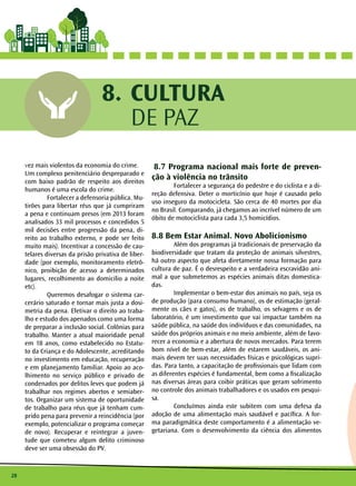 28
CULTURA
DE PAZ
8.
vez mais violentos da economia do crime. 	
Um complexo penitenciário despreparado e
com baixo padrão de respeito aos direitos
humanos é uma escola do crime.
	 Fortalecer a defensoria pública. Mu-
tirões para libertar réus que já cumpriram
a pena e continuam presos (em 2013 foram
analisados 33 mil processos e concedidos 5
mil decisões entre progressão da pena, di-
reito ao trabalho externo, e pode ser feito
muito mais). Incentivar a concessão de cau-
telares diversas da prisão privativa de liber-
dade (por exemplo, monitoramento eletrô-
nico, proibição de acesso a determinados
lugares, recolhimento ao domicilio a noite
etc). 	
	 Queremos desafogar o sistema car-
cerário saturado e tornar mais justa a dosi-
metria da pena. Efetivar o direito ao traba-
lho e estudo dos apenados como uma forma
de preparar a inclusão social. Colônias para
trabalho. Manter a atual maioridade penal
em 18 anos, como estabelecido no Estatu-
to da Criança e do Adolescente, acreditando
no investimento em educação, recuperação
e em planejamento familiar. Apoio ao aco-
lhimento no serviço público e privado de
condenados por delitos leves que podem já
trabalhar nos regimes abertos e semiaber-
tos. Organizar um sistema de oportunidade
de trabalho para réus que já tenham cum-
prido pena para prevenir a reincidência (por
exemplo, potencializar o programa começar
de novo). Recuperar e reintegrar a juven-
tude que cometeu algum delito criminoso
deve ser uma obsessão do PV.
8.7 Programa nacional mais forte de preven-
ção à violência no trânsito
	 Fortalecer a segurança do pedestre e do ciclista e a di-
reção defensiva. Deter o morticínio que hoje é causado pelo
uso inseguro da motocicleta. São cerca de 40 mortes por dia
no Brasil. Comparando, já chegamos ao incrível número de um
óbito de motociclista para cada 3,5 homicídios.
8.8 Bem Estar Animal. Novo Abolicionismo
	 Além dos programas já tradicionais de preservação da
biodiversidade que tratam da proteção de animais silvestres,
há outro aspecto que afeta diretamente nossa formação para
cultura de paz. É o desrespeito e a verdadeira escravidão ani-
mal a que submetemos as espécies animais ditas domestica-
das.
	 Implementar o bem-estar dos animais no país, seja os
de produção (para consumo humano), os de estimação (geral-
mente os cães e gatos), os de trabalho, os selvagens e os de
laboratório, é um investimento que vai impactar também na
saúde pública, na saúde dos indivíduos e das comunidades, na
saúde dos próprios animais e no meio ambiente, além de favo-
recer a economia e a abertura de novos mercados. Para terem
bom nível de bem-estar, além de estarem saudáveis, os ani-
mais devem ter suas necessidades físicas e psicológicas supri-
das. Para tanto, a capacitação de profissionais que lidam com
as diferentes espécies é fundamental, bem como a fiscalização
nas diversas áreas para coibir práticas que geram sofrimento
no controle dos animais trabalhadores e os usados em pesqui-
sa.
	 Concluímos ainda este subitem com uma defesa da
adoção de uma alimentação mais saudável e pacífica. A for-
ma paradigmática deste comportamento é a alimentação ve-
getariana. Com o desenvolvimento da ciência dos alimentos
CULTURA
DE PAZ
8.
 