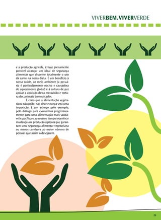 29
VIVERBEM.VIVERVERDE
e a produção agrícola, é hoje plenamente
possível alcançar um ideal de segurança
alimentar que dispense totalmente o uso
da carne na nossa dieta. É um benefício à
nossa saúde, ao meio ambiente (a pecuá-
ria é particularmente nociva e causadora
de aquecimento global) e à cultura de paz
apoiar a abolição desta escravidão e tortu-
ra dos animais domesticados.
	 É claro que a alimentação vegeta-
riana não pode, não deve e nunca será uma
imposição. É um esforço pelo exemplo,
pelo diálogo para evoluirmos progressiva-
mente para uma alimentação mais saudá-
vel e pacífica e ao mesmo tempo incentivar
mudanças na produção agrícola que garan-
tam uma segurança alimentar vegetariana
ou menos carnívora ao maior número de
pessoas que assim o desejarem.
 