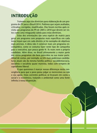 INTRODUÇÃO
	 Tratamos aqui das diretrizes para elaboração de um pro-
grama do PV para o Brasil/2014. Pedimos que sejam avaliadas,
criticadas, corrigidas, modificadas. Elas foram escritas após re-
visita aos programas do PV de 2005 e 2010 que devem ser vis-
tos como uma retaguarda valida para estas diretrizes.
	 Estas dez orientações são uma espécie de matriz para
gerar um programa com propostas mais específicas em cada
tema.Vejam que em cada diretriz já há exemplos de objetivos
mais precisos. A ideia não é construir mais um programa en-
ciclopédico, como se costuma fazer neste tipo de campanha
para o executivo, que pouca gente lê. Às vezes nem o próprio
candidato. Além disso, no Brasil ultimamente a maior parte
dos vários programas são bem parecidos na sua maior parte.
Afinal de contas, por exemplo, as três mais poderosas candida-
turas atuais são da mesma família política: socialdemocracia,
socialista e socialista quase marxista, todas com tempero de
capitalismo liberal.
	 O que queremos é marcar nossas diferenças nesta con-
vergência para que o povo possa julgar se merecemos ou não
o seu apoio. Estas correntes políticas só levavam em conta o
social e o econômico, tratando o ambiental como uma fonte
infinita à nossa disposição.
 