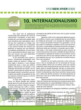 31
VIVERBEM.VIVERVERDE
INTERNACIONALISMO10.
	 Este atual ciclo de globalização
impulsionado pela expansão dos meios de
comunicação e transportes, se bem admi-
nistrado por uma governança global, pode
trazer benefícios para todo planeta. Não é
isto que tem acontecido na verdade, pois
o poder dos mais fortes tem se sobreposto
a uma possível vontade das maiorias que
poderiam se expressar por uma democra-
cia ampliada mundialmente. Os mais fortes
têm se aproveitado da falta de regras mun-
diais que exerçam uma ação moderadora
sobre seus apetites selvagens.
	 O que precisamos para superar a
brutal e insustentável desigualdade entre
Estados Unidos da América e Etiópia, ou
entre Japão e Honduras, é uma evolução
amadurecida passo a passo por políticas
públicas internacionais em direção a uma
Federação Democrática de Nações. Isto vai
permitir a preservação da riqueza da nossa
diversidade cultural e vai permitir uma con-
vergência dos padrões de qualidade de vida
que superem a extrema riqueza e a extrema
pobreza hoje existente.
	 As duas mais importantes experi-
ências nas últimas décadas pós segunda
grande guerra de onde devemos tirar ensi-
namentos para colocar o Brasil na vanguar-
da desta construção são a ONU e a Comu-
nidade Europeia. Com todas suas limitações
e contradições, a ONU tem dado mostra
de capacidade histórica e inédita de gerar
pautas progressivas para políticas públicas.
A Comunidade Europeia vem mostrando ca-
pacidade de fechar feridas antigas e doloro-
sas de ódios seculares, caminhar para uma
convivência com diversidade e progredir na
convergência de padrões de bem estar entre os países reunidos
no seu território.
	 Apoiamos a ONU como organização global para geren-
ciar conflitos e manter a paz, ressaltando que no caso de falhas
de medidas de prevenção e nas situações de violação estrutu-
rais e maciças dos direitos humanos e/ou genocídio, o uso da
força pode ser justificado se significar o único meio de preven-
ção contra a continuidade da violação dos direitos humanos e
sofrimento, desde que a decisão e o comando sejam na ONU.
Cada nação, e mais ainda o Brasil pelo seu peso crescente no
cenário internacional, deve fazer o trabalho de desenvolvimen-
to sustentável e superação da miséria no seu território, mas ter
consciência que não há uma salvação isolada de um país. Por
mais poderoso que seja, isto é atualmente um delírio naciona-
lista e até reacionário.
	 Devemos ser um sujeito consciente e ativo neste pro-
cesso, e não ser arrastado por ele. Na construção de uma go-
vernança global o Brasil, por sua historia, pelas suas riquezas
ambientais e pelo temperamento de seu povo mestiço e cosmo-
polita, pode ter atuação destacada. São dois os nossos princi-
pais campos de atuação: cultura de paz e desenvolvimento sus-
tentável. Lembrando que estas forças caminham sempre juntas
com a defesa dos direitos humanos e do desenvolvimento da
democracia. Estas são as linhas fortes do nosso trabalho na po-
lítica internacional.
	 Algumas propostas de desenvolvimento desta política:
- Metas de redução não voluntárias de emissões de gases efeito
estufa proporcionais às responsabilidades históricas e atuais.
- Metas de redução de gastos com orçamentos militares. Bani-
mento de armas atômicas.
- Metas de convergência nas obrigações trabalhistas e previden-
ciárias.
- Democratização das instâncias decisórias da ONU, inclusive
conselho de segurança.
- Prioridade para aproximação e acordo de livre comércio do
Brasil com a comunidade europeia.
- Compromisso com o desenvolvimento sustentável do conti-
nente africano.
Se uma consigna pudesse resumir as preocupações dos PVs em todos os países onde estão presentes, e particularmen-
te do PV do Brasil, que aqui trabalha por estas teses há 28 anos, poderíamos usar uma síntese baseada nos escritos e
nas vidas de homens como Thoreau, Tolstoy e Gandhi: simplicidade voluntária. Esta é a energia renovável e inesgo-
tável que move a revolução cultural verde.
 