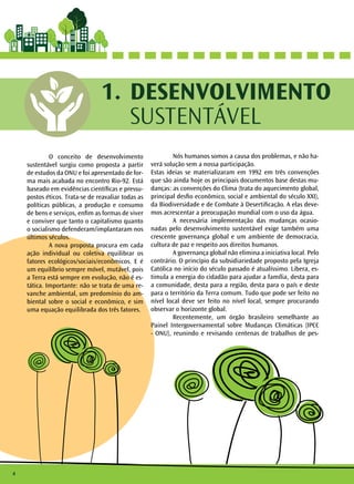 O conceito de desenvolvimento
sustentável surgiu como proposta a partir
de estudos da ONU e foi apresentado de for-
ma mais acabada no encontro Rio-92. Está
baseado em evidências científicas e pressu-
postos éticos. Trata-se de reavaliar todas as
políticas públicas, a produção e consumo
de bens e serviços, enfim as formas de viver
e conviver que tanto o capitalismo quanto
o socialismo defenderam/implantaram nos
últimos séculos.
	 A nova proposta procura em cada
ação individual ou coletiva equilibrar os
fatores ecológicos/sociais/econômicos. E é
um equilíbrio sempre móvel, mutável, pois
a Terra está sempre em evolução, não é es-
tática. Importante: não se trata de uma re-
vanche ambiental, um predomínio do am-
biental sobre o social e econômico, e sim
uma equação equilibrada dos três fatores.
	 Nós humanos somos a causa dos problemas, e não ha-
verá solução sem a nossa participação.
Estas ideias se materializaram em 1992 em três convenções
que são ainda hoje os principais documentos base destas mu-
danças: as convenções do Clima (trata do aquecimento global,
principal desfio econômico, social e ambiental do século XXI),
da Biodiversidade e de Combate à Desertificação. A elas deve-
mos acrescentar a preocupação mundial com o uso da água.
	 A necessária implementação das mudanças ocasio-
nadas pelo desenvolvimento sustentável exige também uma
crescente governança global e um ambiente de democracia,
cultura de paz e respeito aos direitos humanos.
	 A governança global não elimina a iniciativa local. Pelo
contrário. O princípio da subsidiariedade proposto pela Igreja
Católica no início do século passado é atualíssimo. Libera, es-
timula a energia do cidadão para ajudar a família, desta para
a comunidade, desta para a região, desta para o país e deste
para o território da Terra comum. Tudo que pode ser feito no
nível local deve ser feito no nível local, sempre procurando
observar o horizonte global.
	 Recentemente, um órgão brasileiro semelhante ao
Painel Intergovernamental sobre Mudanças Climáticas (IPCC
- ONU), reunindo e revisando centenas de trabalhos de pes-
DESENVOLVIMENTO
SUSTENTÁVEL
1.
4
 