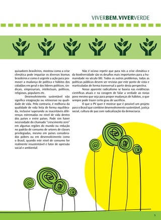 VIVERBEM.VIVERVERDE
quisadores brasileiros, mostrou como a crise
climática pode impactar os diversos biomas
brasileiros e como é urgente a ação para pro-
mover a mudança de política e hábitos dos
cidadãos em geral e dos líderes políticos, sin-
dicais, empresariais, intelectuais, políticos,
religiosos, populares etc.
	 Desenvolvimento sustentável não
significa estagnação ou retrocesso na quali-
dade de vida. Pelo contrario, é melhoria da
qualidade de vida feita de forma equilibra-
da, inclusive superando as inaceitáveis dife-
renças extremadas no nível de vida dentro
dos países e entre países. Pode sim haver
necessidade do chamado “crescimento zero”
em algumas regiões do mundo ou redução
no padrão de consumo de setores de classes
privilegiadas, mesmo em países considera-
dos pobres ou em desenvolvimento como
o Brasil, quando este nível de consumo for
realmente insustentável e fator de opressão
social e ambiental.
	 Não é ocioso repetir que para nós a crise climática e
da biodiversidade são os desafios mais importantes para a hu-
manidade no século XXI. Todos os outros problemas, todas as
políticas públicas devem ser revistas por este ponto de vista e
rearticuladas de forma transversal a partir desta perspectiva.
	 Nosso aparente radicalismo se baseia nas evidências
científicas atuais e na coragem de falar a verdade ao nosso
povo mesmo que seja para propor mudanças de hábitos, o que
sempre pode trazer certo grau de sacrifício.
	 O que o PV quer é mostrar que é possível um projeto
para o Brasil que combine desenvolvimento sustentável, justiça
social, cultura de paz com radicalização da democracia.
5
 
