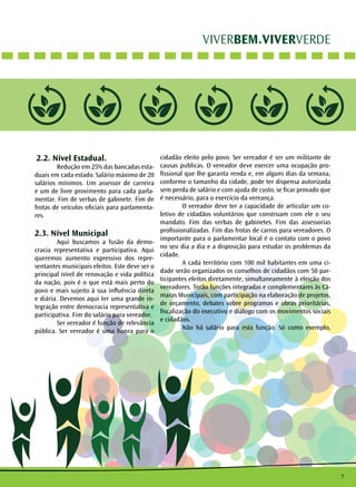 7
VIVERBEM.VIVERVERDE
2.2. Nível Estadual.
	 Redução em 25% das bancadas esta-
duais em cada estado. Salário máximo de 20
salários mínimos. Um assessor de carreira
e um de livre provimento para cada parla-
mentar. Fim de verbas de gabinete. Fim de
frotas de veículos oficiais para parlamenta-
res.
2.3. Nível Municipal
	 Aqui buscamos a fusão da demo-
cracia representativa e participativa. Aqui
queremos aumento expressivo dos repre-
sentantes municipais eleitos. Este deve ser o
principal nível de renovação e vida política
da nação, pois é o que está mais perto do
povo e mais sujeito à sua influência direta
e diária. Devemos aqui ter uma grande in-
tegração entre democracia representativa e
participativa. Fim do salário para vereador.
	 Ser vereador é função de relevância
pública. Ser vereador é uma honra para o
cidadão eleito pelo povo. Ser vereador é ser um militante de
causas publicas. O vereador deve exercer uma ocupação pro-
fissional que lhe garanta renda e, em alguns dias da semana,
conforme o tamanho da cidade, pode ter dispensa autorizada
sem perda de salário e com ajuda de custo, se ficar provado que
é necessário, para o exercício da vereança.
	 O vereador deve ter a capacidade de articular um co-
letivo de cidadãos voluntários que construam com ele o seu
mandato. Fim das verbas de gabinetes. Fim das assessorias
profissionalizadas. Fim das frotas de carros para vereadores. O
importante para o parlamentar local é o contato com o povo
no seu dia a dia e a disposição para estudar os problemas da
cidade.
	 A cada território com 100 mil habitantes em uma ci-
dade serão organizados os conselhos de cidadãos com 50 par-
ticipantes eleitos diretamente, simultaneamente à eleição dos
vereadores. Terão funções integradas e complementares às Câ-
maras Municipais, com participação na elaboração de projetos,
de orçamento, debates sobre programas e obras prioritárias,
fiscalização do executivo e diálogo com os movimentos sociais
e cidadãos. 		
	 Não há salário para esta função. Só como exemplo,
 