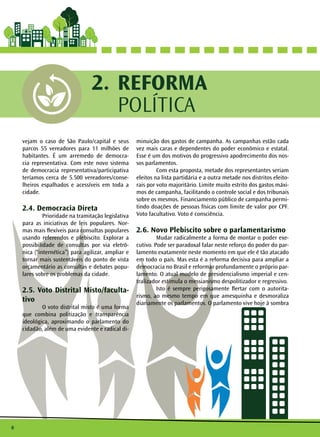 8
REFORMA
POLÍTICA
2.
vejam o caso de São Paulo/capital e seus
parcos 55 vereadores para 11 milhões de
habitantes. É um arremedo de democra-
cia representativa. Com este novo sistema
de democracia representativa/participativa
teríamos cerca de 5.500 vereadores/conse-
lheiros espalhados e acessíveis em toda a
cidade.
2.4. Democracia Direta
	 Prioridade na tramitação legislativa
para as iniciativas de leis populares. Nor-
mas mais flexíveis para consultas populares
usando referendos e plebiscito. Explorar a
possibilidade de consultas por via eletrô-
nica (“internética”) para agilizar, ampliar e
tornar mais sustentáveis do ponto de vista
orçamentário as consultas e debates popu-
lares sobre os problemas da cidade.
2.5. Voto Distrital Misto/faculta-
tivo
	 O voto distrital misto é uma forma
que combina politização e transparência
ideológica, aproximando o parlamento do
cidadão, além de uma evidente e radical di-
minuição dos gastos de campanha. As campanhas estão cada
vez mais caras e dependentes do poder econômico e estatal.
Esse é um dos motivos do progressivo apodrecimento dos nos-
sos parlamentos.
	 Com esta proposta, metade dos representantes seriam
eleitos na lista partidária e a outra metade nos distritos eleito-
rais por voto majoritário. Limite muito estrito dos gastos máxi-
mos de campanha, facilitando o controle social e dos tribunais
sobre os mesmos. Financiamento público de campanha permi-
tindo doações de pessoas físicas com limite de valor por CPF.
Voto facultativo. Voto é consciência.
2.6. Novo Plebiscito sobre o parlamentarismo
	 Mudar radicalmente a forma de montar o poder exe-
cutivo. Pode ser paradoxal falar neste reforço do poder do par-
lamento exatamente neste momento em que ele é tão atacado
em todo o país. Mas esta é a reforma decisiva para ampliar a
democracia no Brasil e reformar profundamente o próprio par-
lamento. O atual modelo de presidencialismo imperial e cen-
tralizador estimula o messianismo despolitizador e regressivo.
	 Isto é sempre perigosamente flertar com o autorita-
rismo, ao mesmo tempo em que amesquinha e desmoraliza
diariamente os parlamentos. O parlamento vive hoje à sombra
 