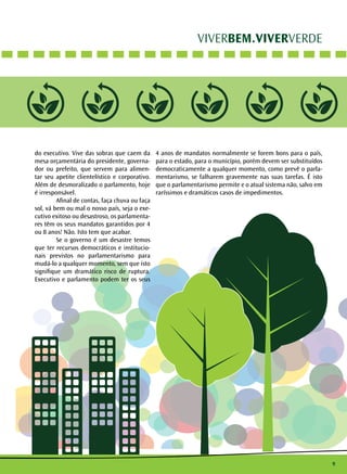 9
VIVERBEM.VIVERVERDE
do executivo. Vive das sobras que caem da
mesa orçamentária do presidente, governa-
dor ou prefeito, que servem para alimen-
tar seu apetite clientelístico e corporativo.
Além de desmoralizado o parlamento, hoje
é irresponsável.
	 Afinal de contas, faça chuva ou faça
sol, vá bem ou mal o nosso país, seja o exe-
cutivo exitoso ou desastroso, os parlamenta-
res têm os seus mandatos garantidos por 4
ou 8 anos! Não. Isto tem que acabar.
	 Se o governo é um desastre temos
que ter recursos democráticos e institucio-
nais previstos no parlamentarismo para
mudá-lo a qualquer momento, sem que isto
signifique um dramático risco de ruptura.
Executivo e parlamento podem ter os seus
4 anos de mandatos normalmente se forem bons para o país,
para o estado, para o município, porém devem ser substituídos
democraticamente a qualquer momento, como prevê o parla-
mentarismo, se falharem gravemente nas suas tarefas. É isto
que o parlamentarismo permite e o atual sistema não, salvo em
raríssimos e dramáticos casos de impedimentos.
 