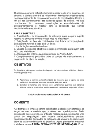 O acesso à carreira policial e bombeiro militar é de nível superior, no
entanto, a carreira ainda é de nível médio. Precisamos urgentemente
do reconhecimento da nossa carreira como de complexidade técnica a
fim de nos aproximarmos das carreiras típicas de estado. Pra isso
 precisamos da constante valorização e especialização de
policiais/bombeiros e mostrar para a sociedade que somos
insubstituíveis e necessários.

PARA A DIRETRIZ 5
a. A restituição , ou indenização, da diferença entre o que o agente
recebia na atividade e o que recebe hoje na inatividade.
b. Criação de um fator de contribuição para futura recomposição de
perdas para inativos a cada dois (2) anos.
c. Implantação do auxilio invalidez.
d. Criação de critérios objetivos e claros de transição para quem está
indo para inatividade.
e. Alteração dos critérios para recebimento do "morte ficta".
f. Complementação pecuniária para a compra de medicamentos e
pagamento de plano de saúde.

OBJETIVOS
Os Objetivos são nossos pontos de chegada, os compromissos coletivos. Assim ,
foram sugeridos dois :


   1. Aperfeiçoar a carreira policial/bombeiro de maneira que o agente se sinta
      valorizado durante seu tempo de serviço e ao ir para a RR.
   2. Construir e implantar uma nova de lei de vencimentos que trate com isonomia
      ativos e inativos, entre estes, e entre as demais carreiras de segurança pública.


                 ASSOCIAÇÃO REDE DEMOCRÁTICA PM BM RD



COMENTO

As diretrizes e linhas a serem trabalhadas poderão ser alteradas ao
longo do ano à medida que puderem ser aperfeiçoadas. Toda
associação que se preze, ou entidade representativa, precisa ter uma
pauta de negociação, isso mostra amadurecimento político,
conhecimento das demandas da categoria, dá um rumo às discussões
além de trazer credibilidade ao processo. Agora precisamos trabalhar
e elaborar nossa PAUTA PERMANENTE DE NEGOCIAÇÃO. É um
 