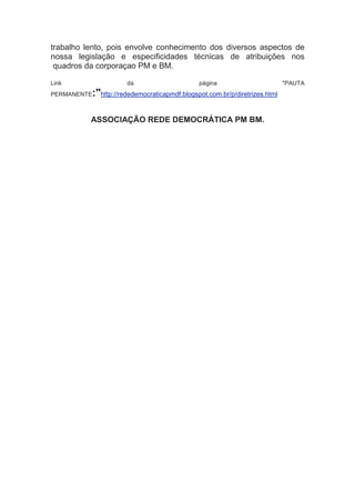 trabalho lento, pois envolve conhecimento dos diversos aspectos de
nossa legislação e especificidades técnicas de atribuições nos
 quadros da corporaçao PM e BM.

Link                 da                      página                        "PAUTA
PERMANENTE:"http://rededemocraticapmdf.blogspot.com.br/p/diretrizes.html

          ASSOCIAÇÃO REDE DEMOCRÁTICA PM BM.
 
