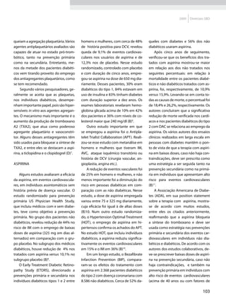2009   Diretrizes SBD




queiam a agregação plaquetária. Vários      homens e mulheres, com cerca de 48%          queles com diabetes e 56% dos não
agentes antiplaquetários avaliados são      de história positiva para DCV, revelou       diabéticos usaram aspirina.
capazes de atuar no estado pró-trom-        queda de 9,1% de eventos cardiovas-              Após cinco anos de seguimento,
bótico, tanto na prevenção primária         culares nos usuários de aspirina e de        verificou-se que os benefícios dos tra-
como na secundária. Entretanto, me-         12,3% nos de placebo. Nesse estudo           tados com aspirina mostrou-se maior
nos da metade dos pacientes diabéti-        randomizado, controlado com placebo          em relação aos dos não tratados nos
cos vem tirando proveito do emprego         e com duração de cinco anos, empre-          seguintes percentuais: em relação à
dos antiagregantes plaquetários, como       gou-se aspirina na dose de 650 mg dia-       mortalidade entre os pacientes diabé-
se tem recomendado.                         riamente. Desses pacientes, 30% eram         ticos e não diabéticos tratados com as-
     Segundo vários pesquisadores, ge-      diabéticos do tipo 1, 84% estavam em         pirina, foi, respectivamente, de 10,9%
ralmente se aceita que as plaquetas,        uso de insulina e 83% tinham diabetes        versus 15,9%. Levando-se em conta to-
nos indivíduos diabéticos, desempe-         com duração superior a dez anos. Os          das as causas de morte, o percentual foi
nham importante papel, pois são hiper-      exames laboratoriais revelaram hemo-         de 18,4% e 26,2%, respectivamente. Os
sensíveis in vitro aos agentes agregan-     globina glicada acima de 10% em 42%          autores concluíram que a significativa
tes. O mecanismo mais importante é o        dos pacientes e 36% com níveis de co-        redução de morte verificada nos cardí-
aumento da produção de tromboxano           lesterol maior que 240 mg/dl (B)9.           acos e nos pacientes diabéticos do tipo
A2 (TXA2), que atua como poderoso               Outro estudo importante em que           2 com DAC se relaciona ao emprego da
agregante plaquetário e vasoconstri-        se empregou a aspirina foi o Antipla-        aspirina. Os vários autores dos ensaios
tor. Alguns desses antiagregantes têm       telet Trialist Collaboration (APT). Reali-   clínicos realizados em larga escala em
sido usados para bloquear a síntese de      zou-se esse estudo com metanálise em         pessoas com diabetes mantêm o pon-
TXA2, e entre eles se destacam a aspi-      homens e mulheres que tiveram IM,            to de vista de que a terapia com aspiri-
rina, a ticlopidina e o clopidogrel (D)7.   AVC, ataque isquêmico transitório ou         na em baixas doses, caso não haja con-
                                            história de DCV (cirurgia vascular, an-      traindicações, deve ser prescrita como
Aspirina                                    gioplastia, angina etc.).                    uma estratégia a ser seguida tanto na
                                                A redução de eventos vasculares foi      prevenção secundária como na primá-
    Alguns estudos avaliaram a eficácia     de 25% em homens e mulheres, e não           ria em indivíduos que apresentam alto
da aspirina, em eventos cardiovascula-      menos importante foi a diminuição do         risco para eventos cardiovasculares
res, em indivíduos assintomáticos sem       risco em pessoas diabéticas em com-          (B)11.
história prévia de doença vascular. O       paração com as não diabéticas. Nesse             A Associação Americana de Diabe-
estudo randomizado para prevenção           estudo, a dose de aspirina empregada         tes (ADA), em sua position statement
primária US Physician Health Study,         variou entre 75 e 325 mg diariamente,        sobre a terapia com aspirina, mostra-
que incluiu médicos com e sem diabe-        cuja eficácia foi igual à de altas doses     se de acordo com muitos estudos,
tes, teve como objetivo a prevenção         (B)10. Num outro estudo randomiza-           entre eles os citados anteriormente,
primária. No grupo dos pacientes não        do, o Hypertension Optimal Treatment         reafirmando que a aspirina bloqueia
diabéticos, revelou redução de 44% no       (HOT), o emprego de aspirina em hi-          a síntese do tromboxano e deve ser
risco de IM com o emprego de baixas         pertensos confirma os achados do APT.        usada como estratégia nas prevenções
doses de aspirina (325 mg em dias al-       No estudo HOT, que incluiu indivíduos        primária e secundária dos eventos car-
ternados) em comparação com o gru-          diabéticos, a aspirina reduziu significa-    diovasculares em indivíduos não dia-
po placebo. No subgrupo dos médicos         tivamente os eventos cardiovasculares        béticos e diabéticos. De acordo com os
diabéticos, houve redução de 4% nos         em 15% e o IM em 36% (B)10.                  autores dos estudos colaborativos, de-
tratados com aspirina versus 10,1% no           Em um longo estudo, o Bezafibrate        ve-se prescrever baixas doses de aspiri-
subgrupo placebo (B)8.                      Infarction Prevention (BIP), compara-        na na prevenção secundária, caso não
    O Early Treatment Diabetic Retino-      ram-se os efeitos do tratamento com          haja contraindicações, e também na
pathy Study (ETDRS), direcionado a          aspirina em 2.368 pacientes diabéticos       prevenção primária em indivíduos com
prevenções primária e secundária nos        do tipo 2 com doença coronariana com         alto risco de eventos cardiovasculares
indivíduos diabéticos tipos 1 e 2 entre     8.586 não diabéticos. Cerca de 52% da-       (acima de 40 anos ou com fatores de

                                                                                                                            103
 