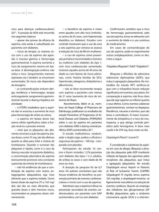 Diretrizes SBD 2009




risco para doenças cardiovasculares)           – o benefício da aspirina é maior          Confirmaram, também, que o risco
(D)12. A posição da ADA está resumida      entre aqueles com alto risco (indivídu-    de hemorragia gastrointestinal, pelo
nos seguintes tópicos:                     os acima de 65 anos, com hipertensão       uso da aspirina, torna-se relevante com
    – apesar das provas da eficácia da     diastólica ou diabetes). Estudos com       o aumento da idade e o uso contínuo
aspirina, esta ainda é subutilizada em     controle mostraram que o uso de uma        do medicamento.
pacientes com diabetes;                    a seis aspirinas por semana se associa         Em casos de contraindicação do
    – riscos da terapia: os maiores ris-   à redução de risco de IM em mulheres;      uso da aspirina, pode-se experimentar
cos com o uso da aspirina são agres-           – o uso de aspirina como preven-       outros antiplaquetários, como os des-
são à mucosa gástrica e hemorragia         ção primária é recomendado a homens        critos a seguir.
gastrointestinal. A aspirina aumenta o     ou mulheres com diabetes do tipo 1,
risco de sangramento mesmo em bai-         com risco cardiovascular aumentado,        Ticlopidina (Plaquetar®, Ticlid®, Ticlopidina®)
xa dose. A desintegração entérica não      inclusive aqueles acima de 40 anos de
reduz o risco. Sangramentos menores        idade ou com fatores de riscos adicio-         Bloqueia o difosfato de adenosina
(epistaxes etc.) támbém se encontram       nais, como história familiar de DCV,       (adenosine diphosphate [ADP]), que
aumentados. Os riscos não dependem         hipertensão, tabagismo, dislipidemia e     induz à agregação plaquetária. Na me-
da dosagem;                                albuminúria;                               tanálise do estudo APT, verificou-se
    – as contraindicações incluem aler-        – não se deve recomendar terapia       que com a ticlopidina houve redução
gia, tendência a hemorragias, terapia      com aspirina a pacientes com menos         significativa em eventos vasculares. Em
anticoagulante, sangramento gastroin-      de 21 anos (aumento de risco de sín-       comparação à aspirina, não ficou claro
testinal recente e doença hepática em      drome de Reye).                            que ela seja superior ou inferior quanto
atividade;                                       Recentemente, Belch et al., mem-     a seus efeitos. Como eventos colaterais
    – o ETDRS estabelece que a aspiri-     bros do Royal College of Physicians de     gastrointestinais, contam-se dispepsia,
na não se associou a aumento de risco      Edimburgo, publicaram os resultados do     flatulência, náuseas e vômitos, que são
para hemorragia de vítreo ou retina;       estudo Prevention of Progression of Ar-    leves e controláveis. O maior inconve-
    – a aspirina em baixas doses não       terial Disease and Diabetes (POPADAD)      niente da ticlopidina é o risco de neu-
exerce efeito significativo sobre a fun-   sobre o uso da aspirina em pacientes       tropenia, o que obriga controle peri-
ção renal ou a pressão arterial;           com diabetes (DM) e doença arterial pe-    ódico pelo hemograma. A dose mais
    – visto que as plaquetas são alta-     riférica (DAP) assintomática (A)13.        usada é de 250 mg, duas vezes ao dia.
mente sensíveis à ação da aspirina, bai-       O estudo multicêntrico, randomi-
xas doses, como 75 mg, são tão efetivas    zado e duplo-cego avaliou a eficácia e     Clopidogrel (Plavix®, lscovert®)
quanto as altas para inibir a síntese de   segurança da aspirina – 100 mg – com-
tromboxano. Quando o turnover das          parada com placebo.                            É considerado o substituto da aspiri-
plaquetas é rápido, como é o caso da           Participaram do estudo 16 cen-         na em caso de alergia. Bloqueia a ativa-
doença vascular no paciente diabético,     tros e foram incluídos 1.276 pacientes     ção das plaquetas pelo ADP (mediante
a concentração plasmática da aspirina      com diabetes dos tipos 1 e 2, adultos,     inibição da ligação dos agonistas pelos
teoricamente promove uma constante         de ambos os sexos e com idade de 40        receptores das plaquetas), que induz
supressão da síntese de tromboxano;        anos ou mais.                              a agregação plaquetária. No estudo
    – não há evidências de que a com-          A duração da pesquisa foi de 6,7       Clopidogrel versus Aspirin in Patients
binação da aspirina com outros an-         anos. Os autores concluíram que não        at Risk of Ischaemic Events (CAPRIE)
tiagregantes plaquetários seja mais        houve evidência de benefício na pre-       (clopidogrel 75 mg/dia versus aspirina
eficiente que a aspirina isolada. Como     venção primária de eventos cardiovas-      325 mg/dia), o clopidogrel mostrou- se
baixas doses de aspirina (75 a 162 mg/     culares e morte com o uso de aspirina.     ligeiramente mais efetivo na redução de
dia) são tão ou mais eficientes que            Admitiram que a aspirina é eficaz na   eventos cardíacos. Quanto ao emprego
grandes doses e têm menores riscos,        prevenção secundária de eventos car-       dos inibidores das glicoproteínas (GP
recomendam-se pequenas doses roti-         diovasculares, em pacientes com DAP        llb-llla) plaquetárias após a síndrome
neiramente;                                assintomática, com ou sem diabetes.        coronariana aguda (SCA) e a interven-

104
 