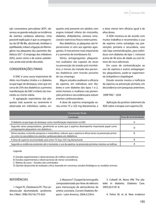 2009   Diretrizes SBD




ção coronariana percutânea (ICP), ob-          quanto está presente em adultos com             a dose menor tem eficácia igual à de
servou-se grande redução na incidência         angina instável, infarto do miocárdio,          altas doses.
de eventos cardíacos adversos. Uma             diabetes, dislipidemia, estresse emo-               A ADA mostrou-se de acordo com
possível explicação é que os antagonis-        cional e exercícios físicos extenuantes.        muitos trabalhos e recomendou o uso
tas da GP llb-llla, abciximab, tirotiban e         Nos diabéticos, as plaquetas são hi-        de aspirina como estratégia nas pre-
eptifibatide, inibam a ligação do fibrino-     persensíveis in vitro aos agentes agre-         venções primária e secundária, caso
gênio nas plaquetas dos pacientes dia-         gantes. O mecanismo mais importante             não haja contraindicações, para indiví-
béticos (D)12. O emprego dos inibidores        é o aumento de tromboxano A2.                   duos com diabetes do tipo 1, inclusive
(GPs), assim como o de outras substân-             Vários antiagregantes plaquetá-             acima de 40 anos de idade ou com fa-
cias, ainda está sendo discutido.              rios avaliados são capazes de atuar             tores de risco adicionais.
                                               na prevenção do estado pró-trombó-                  Em casos de contraindicação ao
Considerações finais                           tico, e menos da metade dos pacien-             uso de aspirina e outros antiagregan-
                                               tes diabéticos vem tirando proveito             tes plaquetários, pode-se experimen-
   A DAC é uma causa importante de             de seu emprego.                                 tar ticlopidina e clopidogrel.
óbito nos Estados Unidos e o diabetes              Alguns estudos avaliaram a eficácia             Estudo recente mostra a ineficácia
ocupa lugar de destaque, visto que em          da aspirina, em indivíduos sem dia-             da aspirina na prevenção primária, em
cerca de 25% dos diabéticos a primeira         betes e com diabetes dos tipos 1 e 2,           discordância com pesquisas anteriores.
manifestação de DAC é infarto do mio-          entre homens e mulheres nas preven-
cárdio ou morte súbita.                        ções primária e secundária para reduzir         Diretriz – ADA
   A agregação espontânea das pla-             eventos cardiovasculares.
quetas está ausente ou raramente é                 A dose de aspirina empregada va-              Aplicação do position statement da
observada em indivíduos sadios, en-            riou entre 75 e 325 mg diariamente, e           ADA sobre a terapia com aspirina (D).

                                                           Conclusões finais
                                                           Conclusão                                             Grau de recomendação

 O diabetes ocupa lugar de destaque como manifestação importante na DAC                                                     A
 Segundo vários pesquisadores, geralmente se aceita que a aspirina desempenha importante papel como
                                                                                                                            D
 antiagregante plaquetário nos diabéticos
 Vários estudos, incluindo pesquisas e metanálises, indicam que a aspirina é eficaz tanto na prevenção primá-               B
 ria como na secundária nos eventos cardiovasculares em diabéticos
 A dose de aspirina recomendada varia entre 75 mg e 325 mg diariamente                                                      B
 Segundo as evidências existentes até o momento, o uso da aspirina, na prevenção primária, mostrou-se ineficaz              A


   Legenda

   A. Estudos experimentais e observacionais de melhor consistência.
   B. Estudos experimentais e observacionais de menor consistência.
   C. Relatos de casos – Estudos não controlados.
   D. Opinião desprovida de avaliação crítica, baseada em consenso, estudos fisiológicos ou modelos animais.




Referências                                        2. Mazzone T. O papel da tomografia             3. Colwell JA, Nesto RW. The pla-
                                               computadorizada por feixe de elétrons           telet in diabetes. Diabetes Care.
   1. Fagan TC, Deedwania PC. The car-         para mensuração da aterosclerose da             2003;26:2181-8.
diovascular dysmetabolic syndrome.             artéria coronária. Current Diabetes Re-
Am J Med. 1998;105(1A):775-825                 ports - Latin America. 2004;3:230-6.                4. Pahor M, et al. New evidence

                                                                                                                                   105
 