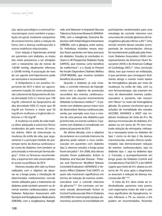 Diretrizes SBD 2009




ção, apoio psicológico e eventual far-   nide and Valsartan in Impaired Glucose      participantes randomizados para uma
macoterapia) como também à popu-         Tolerance Outcomes Research (NAVIGA-        estratégia de controle intensivo com
lação em geral, mediante campanhas       TOR), com a nateglinida, Outcome Re-        uma meta de controle glicêmico de he-
de esclarecimento sobre a relação do     duction with Initial Glargine Intevention   moglobina glicada inferior a 6%18. Uma
fumo com a doença cardiovascular e       (ORIGIN), com a glargina, entre outros.     revisão recente desses estudos acom-
outros malefícios relacionados.          Os indivíduos incluídos nesses estu-        panhada de recomendacões clínicas
    Com relação à hipertensão arterial   dos foram pacientes em fases precoces       foi recentemente publicada pela Ame-
em pacientes com diabetes, as metas      do diabetes. Estudos já concluídos in-      rican Diabetes Association (ADA) com
dos níveis pressóricos a ser atingidos   cluem o UK Prospective Diabetes Study       representantes da American Heart As-
com o tratamento são de menos de         (UKPDS), que mostrou certo benefício        sociation (AHA) e do American College
130/80 mmHg, idealmente inferiores       da metformina12, e o Study to Prevent       of Cardiology (ACC)19. Uma conclusão
a 120/80 mmHg. A associação de mais      No Insulin Dependent Diabetes Mellitus      óbvia, mas que merece ser enfatizada,
de um agente anti-hipertensivo pode      (STOP-NIDDM), que mostrou também            é que pacientes que conseguem facil-
ser necessária e recomendada6.           benefício da acarbose13.                    mente atingir e manter níveis baixos
    A dislipidemia é um preditor im-         Quando o diabetes já está insta-        de hemoglobina glicada por meio de
portante de DCV e deve ser agressi-      lado, o controle intensivo da hipergli-     mudanças no estilo de vida, com ou
vamente tratada. Os níveis desejáveis    cemia com o objetivo de prevenção           sem farmacoterapia, não estariam em
são colesterol da lipoproteína de bai-   secundária dos eventos cardiovascu-         risco de desenvolver eventos cardio-
xa densidade (LDL-C) menor que 100       lares tem sido assunto enormemente          vasculares e, portanto, não necessi-
mg/dl, colesterol da lipoproteína de     debatido na literatura médica3,14. O pa-    tam “elevar” os níveis de hemoglobina
alta densidade (HDL-C) maior que 40      ciente com diabetes possui maior risco      glicada. Os autores concluíram que os
mg/dl em homens e maior que 50           de desenvolver doença cardiovascular,       achados de mortalidade dos estudos
mg/dl em mulheres e triglicérides in-    sendo, por exemplo, esse risco o mes-       ACCORD, ADVANCE e VADT não im-
feriores a 150 mg/dl6.                   mo de uma pessoa não diabética que          plicam mudanças de meta da A1c. Na
    A mudança no estilo de vida impli-   já tenha tido um evento cardíaco. O pa-     doença microvascular do diabetes, A1c
ca dieta adequada e exercícios físicos   ciente com diabetes é considerado um        abaixo ou em torno de 7% tem mos-
moderados de pelo menos 30 minu-         potencial paciente de DCV.                  trado redução da retinopatia, nefropa-
tos diários. Além da intervenção na          Na última década, com o objetivo        tia e neuropatia tanto no diabetes do
mudança do estilo de vida, que segu-     de esclarecer se o controle intensivo da    tipo 1 como no do tipo 2. Na doença
ramente é a principal medida de pre-     glicemia pode reduzir o risco cardio-       macrovascular, estudos clínicos rando-
venção tanto da doença cardiovascu-      vascular em pacientes com diabetes          mizados não demonstraram redução
lar como do diabetes, tem também se      tipo 2, diversos estudos a longo prazo      de eventos cardiovasculares, seja no
preconizado a intervenção farmacoló-     foram lançados15. Em 2008, dois desses      diabetes tipo 1, seja no diabetes tipo
gica11. Entre os fármacos recomenda-     estudos foram publicados: Action in         2. Contudo, o acompanhamento em
dos, a aspirina tem sido universalmen-   Diabetes and Vascular Disease - Prete-      longo prazo do Diabetes Control and
te aceita na profilaxia da DCV.          rax and Diamicron Modified Release          Complications Trial (DCCT) e do UKPDS
    Diversos estudos têm sido ou foram   Controled Evaluation (ADVANCE) e Ve-        sugere que níveis de A1c abaixo ou em
realizados com o objetivo de obser-      terans Affairs Diabetes Trial (VADT), os    torno de 7% anos após o diagnóstico
var se, a longo prazo, a introdução de   quais não mostraram significância em        se associam à redução da doença ma-
determinados medicamentos normal-        termos de redução de eventos cardio-        crovascular (B)2,14,20.
mente utilizados para o tratamento do    vasculares com o controle intensivo             A meta da A1c deve ainda ser in-
diabetes pode também prevenir ou di-     da glicemia16,17. Em contraste, um ter-     dividualizada: pacientes mais jovens,
minuir eventos cardiovasculares, como    ceiro estudo denominado Action to           com expectativa maior de vida e sem
Diabetes Reduction Assessment with       Control Cardiovascular Risk in Diabetes     risco significativo de hipoglicemia, ní-
Ramipril and Rosiglitazone Medications   (ACCORD) foi interrompido porque de-        veis inferiores a 7% ou mesmo a 6%
(DREAM), com a rosiglitazona, Nategli-   monstrou aumento na mortalidade em          podem ser recomendados. Pacientes

108
 