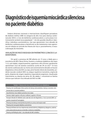 2009   Diretrizes SBD




Diagnóstico de isquemia miocárdica silenciosa
no paciente diabético
    Embora diretrizes nacionais e internacionais classifiquem portadores
de diabetes mellitus (DM) na categoria de alto risco para doença cardio-
vascular (DCV ), o risco de desfechos cardiovasculares a curto prazo é ex-
tremamente variável nessa população 1-5. Um dos grandes desafios é iden-
tificar indivíduos assintomáticos, mas que apresentem risco elevado de
desfechos cardiovasculares e beneficiem-se de tratamentos mais agressi-
vos em relação ao controle dos fatores de risco e, possivelmente, à revas-
cularização do miocárdio.

Avaliação do risco baseada em parâmetros clínicos e la-
boratoriais

    	    Em geral, a presença de DM adianta em 15 anos a idade para a
ocorrência de DCV. Dessa forma, homens e mulheres diabéticos dos tipos
1 e 2, com idades, respectivamente, superiores a 40 e 50 anos, geralmente
apresentam risco de eventos coronários acima de 2% ao ano 2,5. O risco
de evento cardiovascular ou morte será extremamente elevado se houver
diagnóstico clínico de DCV, ou seja, já ter havido infarto do miocárdio, aci-
dente vascular cerebral (AVC) ou ataque isquêmico transitório, angina do
peito, dispneia de origem isquêmica (equivalente anginoso), claudicação
intermitente ou doença da aorta (A). Na tabela 1, encontram-se fatores
clínicos que indicam risco elevado de DCV no DM.



              Tabela 1. Fatores de risco clínico para DCV em diabéticos
 Presença de manifestação clínica prévia de doença aterosclerótica: doença coronária, cere-
 brovascular ou vascular periférica
 Sexo feminino: risco relativo aumenta cinco vezes
 Homens: idade superior a 40 anos; mulheres: superior a 50 anos
 Duração elevada do diabetes; para cada dez anos de diagnóstico, o risco aumenta 86%, se-
 gundo o estudo de Framingham
 Presença de doença renal (perda de proteína na urina e da função renal)
 Presença de neuropatia diabética autonômica
 Presença de fatores de risco: hipertensão arterial sistêmica, dislipidemia, tabagismo, sedenta-
 rismo, aterosclerose precoce na família e síndrome metabólica
 Presença de fibrilação atrial – risco elevado de AVC embólico


                                                                                                                   111
 