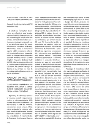 Diretrizes SBD 2009




ATEROSCLEROSE subclínica (cal-            (ADA)1 para pesquisa da isquemia mio-       por cintilografia miocárdica. A idade
cificação da artéria coronária)           cárdica silenciosa são muito conserva-      média da população era de 60 anos e
                                          doras. Tal instituição aconselha investi-   a duração do diabetes, cerca de oito
Escores de risco de Framingham e UKPDS    gar isquemia miocárdica (IMi) por meio      anos. Diferentemente dos estudos an-
para avaliar risco                        de teste ergométrico a diabéticos que       teriores, as taxas anuais de eventos co-
                                          apresentem sintomas cardíacos típicos       ronários foram de apenas 0,6% ao ano.
    O estudo de Framingham desen-         (dor precordial, dispneia), sintomas atí-   Não houve diferença na taxa de even-
volveu um algoritmo para predizer         picos ou ECG de repouso alterado e a        tos dos grupos randomizados para so-
eventos coronários (infarto do miocár-    indivíduos assintomáticos com diag-         frer screening da isquemia ou não. As
dio, morte e angina) em pacientes dia-    nóstico de doença vascular periférica       taxas de eventos coronários variaram
béticos3. É importante enfatizar que o    ou carotídea ou que tenham mais de          de 0,4% a 2,4% ao ano, dependendo
risco determinado por essa escala ava-    35 anos (A). Recomenda também a             da gravidade da isquemia miocárdica.
lia um período de apenas dez anos e,      sedentários que desejem iniciar um          Contudo, o valor preditivo positivo de
em indivíduos com menos de 40 anos,       programa de atividades físicas de alta      uma isquemia moderada a grave foi de
dificilmente a escala irá indicar risco   intensidade (B). Infelizmente, a sensi-     apenas 12%. Esses dados não eviden-
superior a 20% em dez anos (alto ris-     bilidade da ergometria para detectar        ciam que a realização de exames que
co). Uma outra ferramenta para avaliar    IMi é ruim mesmo nessa população de         pesquisem a IMi, de forma rotineira,
o risco de doença arterial coronariana    risco relativo elevado6. É importante       irá modificar a história natural de DAC
(DAC) em diabéticos tipo 2 é o United     enfatizar que cerca de um a cada cinco      em diabéticos. Contudo, certamente
Kingdom Prospective Diabetes Study        diabéticos irá apresentar IMi silencio-     se deve tratar os fatores de risco para
(UKPDS) risk engine que considera não     sa e esta será grave em um a cada 15        aterosclerose de forma intensiva nessa
só a idade, lipídeos, tabagismo e pres-   quando se realizaram testes mais sen-       população, mesmo na ausência de is-
são arterial, mas também a duração do     síveis como cintilografia miocárdica ou     quemia (A).
diabetes e seu controle por meio da       ecocardiograma de estresse. A presen-           A detecção da aterosclerose subclí-
hemoglogina glicosilada e presença ou     ça de IMi nesses exames implica risco       nica representada pela calcificação da
não de proteinúria4 .                     de eventos coronários que varia de          artéria coronária (CAC), por meio da to-
                                          4,7% a 13,8% por ano em indivíduos          mografia computadorizada (TC), é útil
Avaliação do risco por                    não tratados. Obviamente, esse risco        para avaliar o risco de eventos coroná-
exames cardiovasculares                   será mais elevado quanto maior for a        rios no DM (B)5,6,8-11. Pode-se detectar
                                          área isquêmica do ventrículo esquer-        CAC sem injeção de contraste iodado e
Testes de estresse para detectar          do (geralmente mais de 10%). Um fato        com baixa exposição à radiação. Quan-
isquemia miocárdica e ateros-             preocupante é que mesmo na ausên-           to maior a CAC (escores de cálcio),
clerose subclínica (calcifica-            cia de IMi a taxa de eventos coronários     maior a quantidade de placas de ate-
ção da artéria coronária)                 graves em diabéticos após dois anos         roma (carga de placa), maior a chance
                                          de seguimento é superior a 1,5% ao          de IMi e também o risco de morte e
    A presença de sobrecarga ventricu-    ano5,6. Dados recentes do estudo De-        desfechos cardiovasculares (B). Em dia-
lar esquerda, ondas Q e isquemia mio-     tection of Ischemia in Asymptomatic         béticos, a CAC pode indicar tanto obs-
cárdica ao eletrocardiograma (ECG)        Diabetics (DIAD) avaliaram o papel da       trução coronária, que leva à isquemia,
indicam elevado risco de eventos car-     pesquisa da isquemia IMi silenciosa em      como presença de placas remodeladas
diovasculares no DM (A)5. Contudo,        1.123 diabéticos do tipo 2 submetidos       não obstrutivas. É importante enfati-
esse exame é pouco sensível. Infeliz-     a regimes mais intensivos de controle       zar que em diabéticos, diferentemente
mente, ainda não há consenso sobre        de fatores de risco para aterosclerose      das pessoas que não apresentam essa
quais testes se deve realizar para de-    do que o realizado em estudos anterio-      doença, há maior proporção de pla-
tectar DAC subclínica e/ou assintomá-     res7. Os pacientes foram seguidos de        cas obstrutivas não remodeladas que
tica em diabéticos. As recomendações      2000 até 2007 e randomizados para re-       ocasionam eventos coronários agudos
da Associação Americana de Diabetes       alizar ou não pesquisa de IMi silenciosa    com infarto do miocárdio, angina ins-

112
 