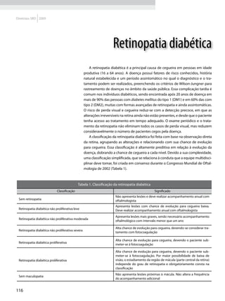 Diretrizes SBD 2009




                                                                      Retinopatia diabética
                                                       A retinopatia diabética é a principal causa de cegueira em pessoas em idade
                                                   produtiva (16 a 64 anos). A doença possui fatores de risco conhecidos, história
                                                   natural estabelecida e um período assintomático no qual o diagnóstico e o tra-
                                                   tamento podem ser realizados, preenchendo os critérios de Wilson-Jungner para
                                                   rastreamento de doenças no âmbito da saúde pública. Essa complicação tardia é
                                                   comum nos indivíduos diabéticos, sendo encontrada após 20 anos de doença em
                                                   mais de 90% das pessoas com diabetes mellitus do tipo 1 (DM1) e em 60% das com
                                                   tipo 2 (DM2), muitas com formas avançadas de retinopatia e ainda assintomáticas.
                                                   O risco de perda visual e cegueira reduz-se com a detecção precoce, em que as
                                                   alterações irreversíveis na retina ainda não estão presentes, e desde que o paciente
                                                   tenha acesso ao tratamento em tempo adequado. O exame periódico e o trata-
                                                   mento da retinopatia não eliminam todos os casos de perda visual, mas reduzem
                                                   consideravelmente o número de pacientes cegos pela doença.
                                                       A classificação da retinopatia diabética foi feita com base na observação direta
                                                   da retina, agrupando as alterações e relacionando com sua chance de evolução
                                                   para cegueira. Essa classificação é altamente preditiva em relação à evolução da
                                                   doença, dobrando a chance de cegueira a cada nível. Devido a sua complexidade,
                                                   uma classificação simplificada, que se relaciona à conduta que a equipe multidisci-
                                                   plinar deve tomar, foi criada em consenso durante o Congresso Mundial de Oftal-
                                                   mologia de 2002 (Tabela 1).



                                            Tabela 1. Classificação da retinopatia diabética
                            Classificação                                                         Significado
                                                                       Não apresenta lesões e deve realizar acompanhamento anual com
 Sem retinopatia                                                       oftalmologista
                                                                       Apresenta lesões com chance de evolução para cegueira baixa.
 Retinopatia diabética não proliferativa leve                          Deve realizar acompanhamento anual com oftalmologista
                                                                       Apresenta lesões mais graves, sendo necessário acompanhamento
 Retinopatia diabética não proliferativa moderada
                                                                       oftalmológico com intervalo menor que um ano

                                                                       Alta chance de evolução para cegueira, devendo-se considerar tra-
 Retinopatia diabética não proliferativa severa	
                                                                       tamento com fotocoagulação

                                                                       Alta chance de evolução para cegueira, devendo o paciente sub-
 Retinopatia diabética proliferativa
                                                                       meter-se à fotocoagulação

                                                                       Alta chance de evolução para cegueira, devendo o paciente sub-
                                                                       meter-se à fotocoagulação. Por maior possibilidade de baixa de
 Retinopatia diabética proliferativa                                   visão, o estadiamento da região de mácula (parte central da retina)
                                                                       independe do grau de retinopatia e obrigatoriamente consta na
                                                                       classificação
                                                                       Não apresenta lesões próximas à mácula. Não altera a frequência
 Sem maculopatia
                                                                       do acompanhamento adicional


116
 