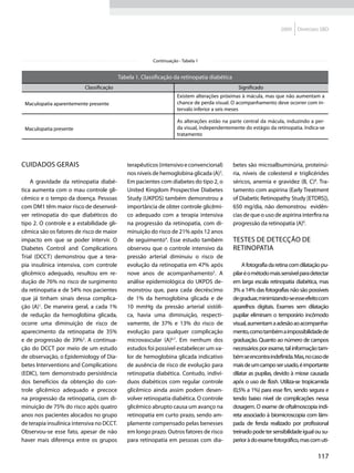 2009    Diretrizes SBD




                                                         Continuação - Tabela 1


                                           Tabela 1. Classificação da retinopatia diabética
                          Classificação                                                         Significado
                                                                    Existem alterações próximas à mácula, mas que não aumentam a
 Maculopatia aparentemente presente                                 chance de perda visual. O acompanhamento deve ocorrer com in-
                                                                    tervalo inferior a seis meses

                                                                    As alterações estão na parte central da mácula, induzindo a per-
 Maculopatia presente                                               da visual, independentemente do estágio da retinopatia. Indica-se
                                                                    tratamento




Cuidados gerais                               terapêuticos (intensivo e convencional)         betes são microalbuminúria, proteinú-
                                              nos níveis de hemoglobina glicada (A)3.         ria, níveis de colesterol e triglicérides
    A gravidade da retinopatia diabé-         Em pacientes com diabetes do tipo 2, o          séricos, anemia e gravidez (B, C)8. Tra-
tica aumenta com o mau controle gli-          United Kingdom Prospective Diabetes             tamento com aspirina (Early Treatment
cêmico e o tempo da doença. Pessoas           Study (UKPDS) também demonstrou a               of Diabetic Retinopathy Study [ETDRS]),
com DM1 têm maior risco de desenvol-          importância de obter controle glicêmi-          650 mg/dia, não demonstrou evidên-
ver retinopatia do que diabéticos do          co adequado com a terapia intensiva             cias de que o uso de aspirina interfira na
tipo 2. O controle e a estabilidade gli-      na progressão da retinopatia, com di-           progressão da retinopatia (A)9.
cêmica são os fatores de risco de maior       minuição do risco de 21% após 12 anos
impacto em que se poder intervir. O           de seguimento4. Esse estudo também              Testes de detecção de
Diabetes Control and Complications            observou que o controle intensivo da            retinopatia
Trial (DCCT) demonstrou que a tera-           pressão arterial diminuiu o risco de
pia insulínica intensiva, com controle        evolução da retinopatia em 47% após                 A fotografia da retina com dilatação pu-
glicêmico adequado, resultou em re-           nove anos de acompanhamento5. A                 pilar é o método mais sensível para detectar
dução de 76% no risco de surgimento           análise epidemiológica do UKPDS de-             em larga escala retinopatia diabética, mas
da retinopatia e de 54% nos pacientes         monstrou que, para cada decréscimo              3% a 14% das fotografias não são possíveis
que já tinham sinais dessa complica-          de 1% da hemoglobina glicada e de               de graduar, minimizando-se esse efeito com
ção (A)1. De maneira geral, a cada 1%         10 mmHg da pressão arterial sistóli-            aparelhos digitais. Exames sem dilatação
de redução da hemoglobina glicada,            ca, havia uma diminuição, respecti-             pupilar eliminam o temporário incômodo
ocorre uma diminuição de risco de             vamente, de 37% e 13% do risco de               visual, aumentam a adesão ao acompanha-
aparecimento da retinopatia de 35%            evolução para qualquer complicação              mento, como também a impossibilidade de
e de progressão de 39%2. A continua-          microvascular (A)6,7. Em nenhum dos             graduação. Quanto ao número de campos
ção do DCCT por meio de um estudo             estudos foi possível estabelecer um va-         necessários por exame, tal informação tam-
de observação, o Epidemiology of Dia-         lor de hemoglobina glicada indicativo           bém se encontra indefinida. Mas, no caso de
betes Interventions and Complications         de ausência de risco de evolução para           mais de um campo ser usado, é importante
(EDIC), tem demonstrado persistência          retinopatia diabética. Contudo, indiví-         dilatar as pupilas, devido à miose causada
dos benefícios da obtenção do con-            duos diabéticos com regular controle            após o uso de flash. Utiliza-se tropicamida
trole glicêmico adequado e precoce            glicêmico ainda assim podem desen-              (0,5% a 1%) para esse fim, sendo segura e
na progressão da retinopatia, com di-         volver retinopatia diabética. O controle        tendo baixo nível de complicações nessa
minuição de 75% do risco após quatro          glicêmico abrupto causa um avanço na            dosagem. O exame de oftalmoscopia indi-
anos nos pacientes alocados no grupo          retinopatia em curto prazo, sendo am-           reta associado à biomicroscopia com lâm-
de terapia insulínica intensiva no DCCT.      plamente compensado pelas benesses              pada de fenda realizado por profissional
Observou-se esse fato, apesar de não          em longo prazo. Outros fatores de risco         treinado pode ter sensibilidade igual ou su-
haver mais diferença entre os grupos          para retinopatia em pessoas com dia-            perior à do exame fotográfico, mas com uti-

                                                                                                                                    117
 