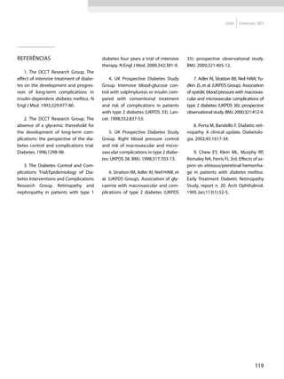 2009   Diretrizes SBD




Referências                               diabetes four years a trial of intensive      35): prospective observational study.
                                          therapy. N Engl J Med. 2000;342:381-9.        BMJ. 2000;321:405-12.
    1. The DCCT Research Group. The
effect of intensive treatment of diabe-       4. UK Prospective Diabetes Study              7. Adler AI, Stratton IM, Neil HAW, Yu-
tes on the development and progres-       Group. Intensive blood-glucose con-           dkin JS, et al. (UKPDS Group). Association
sion of long-term complications in        trol with sulphnylureas or insulin com-       of systolic blood pressure with macrovas-
insulin-dependent diabetes mellitus. N    pared with conventional treatment             cular and microvascular complications of
Engl J Med. 1993;329:977-86.              and risk of complications in patients         type 2 diabetes (UKPDS 36): prospective
                                          with type 2 diabetes (UKPDS 33). Lan-         observational study. BMJ. 2000;321:412-9.
    2. The DCCT Research Group. The       cet. 1998;352:837-53.
absence of a glycemic thereshold for                                                        8. Porta M, Bandello F. Diabetic reti-
the development of long-term com-             5. UK Prospective Diabetes Study          nopathy. A clinical update. Diabetolo-
plications: the perspective of the dia-   Group. Right blood pressure control           gia. 2002;45:1617-34.
betes control and complications trial.    and risk of macrovascular and micro-
Diabetes. 1996;1298-98.                   vascular complications in type 2 diabe-           9. Chew EY, Klein ML, Murphy RP,
                                          tes: UKPDS 38. BMJ. 1998;317:703-13.          Remaley NA, Ferris FL 3rd. Effects of as-
    3. The Diabetes Control and Com-                                                    pirin on vitreous/preretinal hemorrha-
plications Trial/Epidemiology of Dia-          6. Stratton IM, Adler AI, Neil HAW, et   ge in patients with diabetes mellitus.
betes Interventions and Complications     al. (UKPDS Group). Association of gly-        Early Treatment Diabetic Retinopathy
Research Group. Retinopathy and           caemia with macrovascular and com-            Study, report n. 20. Arch Ophthalmol.
nephropathy in patients with type 1       plications of type 2 diabetes (UKPDS          1995 Jan;113(1):52-5.




                                                                                                                              119
 