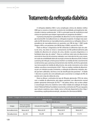 Diretrizes SBD 2009




                                      Tratamento da nefropatia diabética
                                              A nefropatia diabética (ND) é uma complicação crônica do diabetes mellitus
                                          (DM) que se associa a importante aumento de mortalidade, principalmente rela-
                                          cionado à doença cardiovascular1. A ND é a principal causa de insuficiência renal
                                          crônica em pacientes que estejam ingressando em programas de diálise1,2.
                                              A presença de pequenas quantidades de albumina na urina representa o está-
                                          gio inicial da ND: microalbuminúria ou nefropatia incipiente. O estágio mais avan-
                                          çado da ND denomina-se macroalbuminúria, proteinúria ou nefropatia clínica. A
                                          prevalência de macroalbuminúria em pacientes com DM do tipo 1 (DM1) pode
                                          chegar a 40% e, em pacientes com DM do tipo 2 (DM2), varia de 5% a 20%3.
                                              Pode-se efetuar o diagnóstico de ND utilizando-se diferentes tipos de cole-
                                          ta de urina, mas deve-se iniciar o rastreamento da ND preferencialmente pela
                                          medida de albumina em amostra de urina, devido à acurácia diagnóstica e à
                                          facilidade desse tipo de coleta4-9. Deve-se confirmar todo teste de albuminúria
                                          anormal em duas de três amostras coletadas, num intervalo de três a seis meses,
                                          em razão da variabilidade diária de excreção urinária de albumina (EUA). Embora
                                          a presença de infecção urinária possa interferir na medida de EUA, recentemente
                                          se demonstrou que a presença de bacteriúria não interfere, de forma apreciável,
                                          nas mensurações da medida de albuminúria, não sendo necessário como rotina
                                          realizar urocultura concomitante à EUA10. Deve-se realizar medida de albuminú-
                                          ria por um método acurado. Entretanto, a utilização de diferentes métodos, des-
                                          de que bem calibrados, não leva a erro de classificação dos pacientes11. A tabela
                                          1 descreve os pontos de corte adotados para caracterizar os estágios da ND, de
                                          acordo com o tipo de coleta de urina.
                                              Deve-se efetuar a estimativa da taxa de filtração glomerular (TFG) de rotina
                                          com a medida da albuminúria, pois alguns pacientes com albuminúria normal
                                          podem apresentar diminuição da TFG12-15. Na prática clínica, não se deve utilizar
                                          a concentração sérica da creatinina como índice isolado de avaliação de função
                                          renal. A National Kidney Foundation recomenda a estimativa da TFG por equações
                                          que incluam creatinina, sexo e idade, como na fórmula disponível on-line: http://
                                          www.kidney. org/kls/professionals/gfr_calculator.cfm (fórmula do MDRD).


  Tabela 1. Estágios da nefropatia diabética: valores de albuminúria utilizados para o diagnóstico de acordo com o tipo de
                                                        coleta de urina
                                                              Tipo de coleta de urina

                      Urina com tempo                                                           Amostra
      Estágio         marcado (μg/min)    Urina de 24 h (mg/24 h)
                                                                          Albumina creatinina (mg/l)      Concentração (mg/g)
Normoalbuminúria         Menos de 20            Menos de 30                      Menos de 30                  Menos de 17

 Microalbuminúria          20 a 199              30 a 299                          30 a 299                     17 a 173



120
 