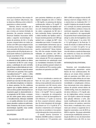Diretrizes SBD 2009




excreção de proteínas. Nos ensaios clí-         para pacientes diabéticos em geral, o      DM1 e DM2 em estágios iniciais de ND
nicos que mediram albuminúria, não              objetivo desejado do LDL-C é inferior      (doença renal em estágio inferior a 4)
se observou diferença entre a dieta hi-         a 100 mg/dl, e na presença de doença       e anemia leve ou moderada (Hb 11,7
poproteica e a dieta controle.                  cardiovascular, inferior a 70 mg/dl62. O   mg/dl). O objetivo do estudo foi avaliar
    Ademais, deve-se ressaltar que a            efeito da diminuição dos lipídeos séri-    se a correção da anemia apresentava
maioria dos estudos teve curta dura-            cos com medicamentos hipolipemian-         efeitos benéficos cardíacos (massa do
ção e incluiu um número limitado de             tes sobre a progressão da ND não é         ventrículo esquerdo), renais (depura-
pacientes. No presente momento, a               bem conhecido. Ainda, é possível que       ção de creatinina) e de segurança68.
American Diabetes Association (ADA)             o efeito benéfico dos lipídeos sobre a     Os pacientes foram randomizados para
adota a seguinte recomendação: re-              função renal de pacientes com DM seja      atingir os alvos de hemoglobina entre
dução de proteínas de 0,8 a 1,0 g/kg            variável com o estágio da ND63. Uma        13 e 15 g/dl (grupo 1) ou entre 10,5
de peso corporal diário em todos pa-            metanálise que incluiu 15 ensaios clíni-   e 11,5 g/dl (grupo 2). Ao final dos 15
cientes com DM e para estágios iniciais         cos randomizados demonstrou que as         meses do estudo, os valores de Hb nos
de doença renal crônica. Para estágios          estatinas reduzem tanto a albuminúria      grupos 1 e 2 eram 13,5 g/dl e 12,1 g/
mais avançados de doença renal, a res-          quanto a proteinúria64. Nessa metaná-      dl respectivamente. A correção da ane-
trição proteica de 0,8 g/kg de peso cor-        lise, 43% dos estudos incluídos foram      mia não reduziu a queda da depuração
poral pode melhorar os parâmetros de            realizados em pacientes sem DM e           de creatinina ou massa do ventrículo
função renal (EUA e TFG)7.                      não se avaliaram desfechos definitivos     esquerdo, mas relacionou-se à melho-
    A manipulação do tipo de nutriente          como redução de TFG com progressão         ra da qualidade de vida68.
ou alimento da dieta poderia ser efetiva        para tratamento de substituição renal
no tratamento da ND. Em curto e longo           ou mortalidade. Entretanto, há evidên-     Intervenção multifatorial
prazos, a substituição de carne vermelha        cia de que estatinas possam reduzir em
pela de frango na dieta habitual, sem restri-   25% o declínio da TFG e eventos cardio-         Pacientes com microalbuminúria
ção proteica, mostrou-se capaz de reduzir       vasculares em pacientes com DM65.          frequentemente apresentam outros
a EUA tanto em pacientes micro quanto                                                      fatores de risco cardiovasculares. Re-
macroalbuminúricos58-60, sendo o efeito         Anemia                                     alizou-se um ensaio clínico randomi-
sobre a EUA de maior magnitude do que                                                      zado em pacientes com DM2, com o
os IECAs num período de 12 meses59. É               Tem-se considerado a anemia um         objetivo de avaliar efeitos de um trata-
possível que esse tipo de dieta possa ser       fator de risco para a progressão da        mento intensificado multifatorial sobre
uma alternativa terapêutica no tratamen-        doença renal, podendo estar presente       mortalidade e complicações crônicas.
to desses pacientes. Por fim, evidências        nos pacientes com ND mesmo antes           Essa intervenção teve como objetivos
sugerem que os lipídios dietéticos, assim       de apresentarem perda significativa        valores de pressão arterial abaixo de
como os séricos, podem desempenhar um           de função renal (creatinina sérica in-     130/80 mmHg, níveis de colesterol to-
importante papel no desenvolvimento e           ferior a 1,8 mg/dl)66. Tem-se sugerido     tal sérico inferiores a 175 mg/dl, valo-
na progressão da ND. Ainda, a composi-          iniciar a reposição de eritropoetina       res de triglicerídeos séricos menores
ção dos ácidos graxos séricos associa-se        quando os níveis de hemoglobina fo-        que 150 mg/dl e valores de hemoglo-
a microalbuminúria, disfunção endotelial        rem inferiores a 11 g/dl e as reservas     bina glicada inferiores a 6,5%, ado-
e a um padrão alimentar rico em ácidos          de ferro corporal estiverem adequa-        tando modificações de estilo de vida
graxos saturados e pobres em poli-insatu-       das. Os níveis desejáveis de hemoglo-      (dieta escassa em gordura, exercícios
rados. Entretanto, não há até o momento         bina devem ser 12 a 13 g/dl (B, 3)67 e,    físicos leves a moderados três a cinco
recomendação específica nesse sentido           durante o tratamento com eritropoe-        vezes por semana e suspensão de ta-
para prevenir ou tratar ND61.                   tina, deve-se considerar o risco poten-    bagismo) associadas a uso de IECA ou
                                                cial de elevação dos níveis pressóricos.   ARA II e aspirina. No grupo submetido
Dislipidemia                                        O estudo Anemia Correction in          à intervenção multifatorial, ocorreu re-
                                                Diabetes (ACORD) avaliou o tratamen-       dução de 66% no risco de desenvolver
   Nos pacientes com ND, assim como             to da anemia em 173 pacientes com          macroalbuminúria e de 55% no risco

124
 