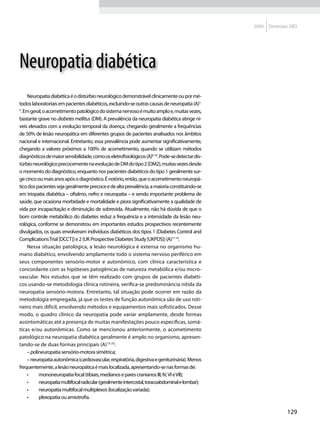 2009   Diretrizes SBD




Neuropatia diabética
    Neuropatia diabética é o distúrbio neurológico demonstrável clinicamente ou por mé-
todos laboratoriais em pacientes diabéticos, excluindo-se outras causas de neuropatia (A)1-
5
 . Em geral, o acometimento patológico do sistema nervoso é muito amplo e, muitas vezes,
bastante grave no diabetes mellitus (DM). A prevalência da neuropatia diabética atinge ní-
veis elevados com a evolução temporal da doença, chegando geralmente a frequências
de 50% de lesão neuropática em diferentes grupos de pacientes analisados nos âmbitos
nacional e internacional. Entretanto, essa prevalência pode aumentar significativamente,
chegando a valores próximos a 100% de acometimento, quando se utilizam métodos
diagnósticos de maior sensibilidade, como os eletrofisiológicos (A)6-10. Pode-se detectar dis-
túrbio neurológico precocemente na evolução de DM do tipo 2 (DM2), muitas vezes desde
o momento do diagnóstico, enquanto nos pacientes diabéticos do tipo 1 geralmente sur-
ge cinco ou mais anos após o diagnóstico. É notório, então, que o acometimento neuropá-
tico dos pacientes seja geralmente precoce e de alta prevalência, a maioria constituindo-se
em triopatia diabética – oftalmo, nefro e neuropatia – e sendo importante problema de
saúde, que ocasiona morbidade e mortalidade e piora significativamente a qualidade de
vida por incapacitação e diminuição de sobrevida. Atualmente, não há dúvida de que o
bom controle metabólico do diabetes reduz a frequência e a intensidade da lesão neu-
rológica, conforme se demonstrou em importantes estudos prospectivos recentemente
divulgados, os quais envolveram indivíduos diabéticos dos tipos 1 (Diabetes Control and
Complications Trial [DCCT]) e 2 (UK Prospective Diabetes Study [UKPDS]) (A)11-14.
    Nessa situação patológica, a lesão neurológica é extensa no organismo hu-
mano diabético, envolvendo amplamente todo o sistema nervoso periférico em
seus componentes sensório-motor e autonômico, com clínica característica e
concordante com as hipóteses patogênicas de natureza metabólica e/ou micro-
vascular. Nos estudos que se têm realizado com grupos de pacientes diabéti-
cos usando-se metodologia clínica rotineira, verifica-se predominância nítida da
neuropatia sensório-motora. Entretanto, tal situação pode ocorrer em razão da
metodologia empregada, já que os testes de função autonômica são de uso roti-
neiro mais difícil, envolvendo métodos e equipamentos mais sofisticados. Desse
modo, o quadro clínico da neuropatia pode variar amplamente, desde formas
assintomáticas até a presença de muitas manifestações pouco específicas, somá-
ticas e/ou autonômicas. Como se mencionou anteriormente, o acometimento
patológico na neuropatia diabética geralmente é amplo no organismo, apresen-
tando-se de duas formas principais (A)15-25:
    – polineuropatia sensório-motora simétrica;
    – neuropatia autonômica (cardiovascular, respiratória, digestiva e geniturinária). Menos
frequentemente, a lesão neuropática é mais localizada, apresentando-se nas formas de:
    •	    mononeuropatia focal (tibiais, medianos e pares cranianos III, IV, VI e VII);
    •	    neuropatia multifocal radicular (geralmente intercostal, toracoabdominal e lombar);
    •	    neuropatia multifocal multiplexos (localização variada);
    •	    plexopatia ou amiotrofia.

                                                                                                                 129
 