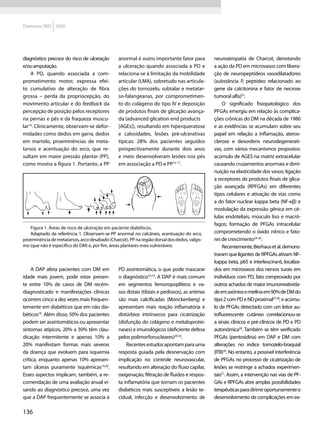 Diretrizes SBD 2009




diagnóstico precoce do risco de ulceração       anormal é outro importante fator para           neuroatropatia de Charcot, denotando
e/ou amputação.                                 a ulceração quando associada a PD e             a ação da PD em microvasos com libera-
    A PD, quando associada a com-               relaciona-se à limitação da mobilidade          ção de neuropeptídeos vasodilatadores
prometimento motor, expressa efei-              articular (LMA), sobretudo nas articula-        (substância P, peptídeo relacionado ao
to cumulativo de alteração de fibra             ções do tornozelo, subtalar e metatar-          gene da calcitonina e fator de necrose
grossa – perda da propriocepção, do             so-falangeanas, por comprometimen-              tumoral alfa)23.
movimento articular e do feedback da            to do colágeno do tipo IV e deposição               O significado fisiopatológico dos
percepção de posição pelos receptores           de produtos finais de glicação avança-          PFGAs emergiu em relação às complica-
na pernas e pés e da fraqueza muscu-            da (advanced glication end products	            ções crônicas do DM na década de 1980
lar14. Clinicamente, observam-se defor-         [AGEs]), resultando em hiperqueratose           e as evidências se acumulam sobre seu
midades como dedos em garra, dedos              e calosidades, lesões pré-ulcerativas           papel em relação a inflamação, ateros-
em martelo, proeminências de meta-              típicas: 28% dos pacientes seguidos             clerose e desordens neurodegenerati-
tarsos e acentuação do arco, que re-            prospectivamente durante dois anos              vas, com vários mecanismos propostos:
sultam em maior pressão plantar (PP),           e meio desenvolveram lesões nos pés             acúmulo de AGES na matriz extracelular
como mostra a figura 1. Portanto, a PP          em associação a PD e PP15-17.                   causando cruzamentos anormais e dimi-
                                                                                                nuição na elasticidade dos vasos; ligação
                                                                                                a receptores de produtos finais de glica-
                                                                                                ção avançada (RPFGAs) em diferentes
                                                                                                tipos celulares e ativação de vias como
                                                                                                a do fator nuclear kappa beta (NF-κβ) e
                                                                                                modulação da expressão gênica em cé-
                                                                                                lulas endoteliais, músculo liso e macró-
                                                                                                fagos; formação de PFGAs intracelular
   Figura 1. Áreas de risco de ulceração em paciente diabéticos.
   Adaptado da referência 1. Observam-se PP anormal no calcâneo, acentuação do arco,            comprometendo o óxido nítrico e fato-
proeminência de metatarsos, arco desabado (Charcot), PP na região dorsal dos dedos, valgis-     res de crescimento24-26.
mo (que não é específico do DM) e, por fim, áreas plantares mais vulneráveis.                       Recentemente, Bierhaus et al. demons-
                                                                                                traram que ligantes de RPFGAs ativam NF-
                                                                                                kappa beta, p65 e interleucina-6, localiza-
     A DAP afeta pacientes com DM em            PD assintomática, o que pode mascarar           dos em microvasos dos nervos surais em
idade mais jovem, pode estar presen-            o diagnóstico10,19. A DAP é mais comum          indivíduos com PD, fato comprovado por
te entre 10% de casos de DM recém-              em segmentos femoropoplíteos e va-              outros achados de maior imunorreativida-
diagnosticado e manifestações clínicas          sos distais (tibiais e pediosos), as artérias   de em axônios e mielina em 90% de DM do
ocorrem cinco a dez vezes mais frequen-         são mais calcificadas (Monckenberg) e           tipo 2 com PD e ND proximal27,28, e acúmu-
temente em diabéticos que em não dia-           apresentam mais reação inflamatória e           lo de PFGAs detectado com um leitor au-
béticos18. Além disso, 50% dos pacientes        distúrbios intrínsecos para cicatrização        tofluorescente cutâneo correlacionou-se
podem ser assintomáticos ou apresentar          (disfunção do colágeno e metaloprotei-          a sinais clínicos e pré-clínicos de PD e PD
sintomas atípicos, 20% a 30% têm clau-          nases) e imunológicos (deficiente defesa        autonômica29. Também se têm verificado
dicação intermitente e apenas 10% a             pelos polimorfonucleares)20-22.                 PFGAs (pentosidina) em DAP e DM com
20% manifestam formas mais severas                  Recentes estudos apontam para uma           alterações no índice tornozelo-braquial
da doença que evoluem para isquemia             resposta guiada pela desnervação com            (ITB)30. No entanto, a possível interferência
crítica, enquanto apenas 10% apresen-           implicação no controle neurovascular,           de PFGAs no processo de cicatrização de
tam úlceras puramente isquêmicas19,20.          resultando em alteração do fluxo capilar,       lesões se restringe a achados experimen-
Esses aspectos implicam, também, a re-          oxigenação, filtração de fluidos e respos-      tais31. Assim, a intervenção nas vias de PF-
comendação de uma avaliação anual vi-           ta inflamatória que tornam os pacientes         GAs e RPFGAs abre amplas possibilidades
sando ao diagnóstico precoce, uma vez           diabéticos mais susceptíveis a lesão te-        terapêuticas para dirimir oportunamente o
que a DAP frequentemente se associa à           cidual, infecção e desenvolvimento de           desenvolvimento de complicações em ex-

136
 