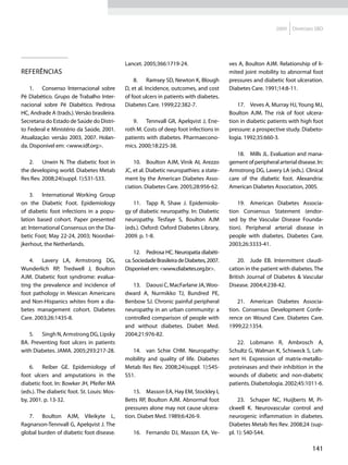 2009    Diretrizes SBD




                                             Lancet. 2005;366:1719-24.                     ves A, Boulton AJM. Relationship of li-
Referências                                                                                mited joint mobility to abnormal foot
                                                 8.	 Ramsey SD, Newton K, Blough           pressures and diabetic foot ulceration.
    1.	 Consenso Internacional sobre         D, et al. Incidence, outcomes, and cost       Diabetes Care. 1991;14:8-11.
Pé Diabético. Grupo de Trabalho Inter-       of foot ulcers in patients with diabetes.
nacional sobre Pé Diabético. Pedrosa         Diabetes Care. 1999;22:382-7.                     17.	 Veves A, Murray HJ, Young MJ,
HC, Andrade A (trads.). Versão brasileira.                                                 Boulton AJM. The risk of foot ulcera-
Secretaria do Estado de Saúde do Distri-        9.	 Tennvall GR, Apelqvist J, Ene-         tion in diabetic patients with high foot
to Federal e Ministério da Saúde, 2001.      roth M. Costs of deep foot infections in      pressure: a prospective study. Diabeto-
Atualização: versão 2003, 2007. Holan-       patients with diabetes. Pharmaecono-          logia. 1992;35:660-3.
da. Disponível em: <www.idf.org>.            mics. 2000;18:225-38.
                                                                                              18.	 Mills JL. Evaluation and mana-
   2.	 Unwin N. The diabetic foot in             10.	 Boulton AJM, Vinik AI, Arezzo        gement of peripheral arterial disease. In:
the developing world. Diabetes Metab         JC, et al. Diabetic neuropathies: a state-    Armstrong DG, Lavery LA (eds.). Clinical
Res Rev. 2008;24(suppl. 1):S31-S33.          ment by the American Diabetes Asso-           care of the diabetic foot. Alexandria:
                                             ciation. Diabetes Care. 2005;28:956-62.       American Diabetes Association, 2005.
     3.	 International Working Group
on the Diabetic Foot. Epidemiology              11.	 Tapp R, Shaw J. Epidemiolo-               19.	 American Diabetes Associa-
of diabetic foot infections in a popu-       gy of diabetic neuropathy. In: Diabetic       tion Consensus Statement (endor-
lation based cohort. Paper presented         neuropathy. Tesfaye S, Boulton AJM            sed by the Vascular Disease Founda-
at: International Consensus on the Dia-      (eds.). Oxford: Oxford Diabetes Library,      tion). Peripheral arterial disease in
betic Foot; May 22-24, 2003; Noordwi-        2009. p. 1-8.                                 people with diabetes. Diabetes Care.
jkerhout, the Netherlands.                                                                 2003;26:3333-41.
                                                 12.	 Pedrosa HC. Neuropatia diabéti-
    4.	 Lavery LA, Armstrong DG,             ca. Sociedade Brasileira de Diabetes, 2007.       20.	 Jude EB. Intermittent claudi-
Wunderlich RP, Tredwell J, Boulton           Disponível em: <www.diabetes.org.br>.         cation in the patient with diabetes. The
AJM. Diabetic foot syndrome: evalua-                                                       British Journal of Diabetes & Vascular
ting the prevalence and incidence of            13.	 Daousi C, MacFarlane JA, Woo-         Disease. 2004;4:238-42.
foot pathology in Mexican Americans          dward A, Nurmikko TJ, Bundred PE,
and Non-Hispanics whites from a dia-         Benbow SJ. Chronic painful peripheral             21.	 American Diabetes Associa-
betes management cohort. Diabetes            neuropathy in an urban community: a           tion. Consensus Development Confe-
Care. 2003;26:1435-8.                        controlled comparison of people with          rence on Wound Care. Diabetes Care.
                                             and without diabetes. Diabet Med.             1999;22:1354.
   5.	 Singh N, Armstrong DG, Lipsky         2004;21:976-82.
BA. Preventing foot ulcers in patients                                                        22.	 Lobmann R, Ambrosch A,
with Diabetes. JAMA. 2005;293:217-28.           14.	 van Schie CHM. Neuropathy:            Schultz G, Walman K, Schiweck S, Leh-
                                             mobility and quality of life. Diabetes        nert H. Expression of matrix-metallo-
    6.	 Reiber GE. Epidemiology of           Metab Res Rev. 2008;24(suppl. 1):S45-         proteinases and their inhibition in the
foot ulcers and amputations in the           S51.                                          wounds of diabetic and non-diabetic
diabetic foot. In: Bowker JH, Pfeifer MA                                                   patients. Diabetologia. 2002;45:1011-6.
(eds.). The diabetic foot. St. Louis: Mos-       15.	 Masson EA, Hay EM, Stockley I,
by, 2001. p. 13-32.                          Betts RP, Boulton AJM. Abnormal foot              23.	 Schaper NC, Huijberts M, Pi-
                                             pressures alone may not cause ulcera-         ckwell K. Neurovascular control and
   7.	 Boulton AJM, Vileikyte L,             tion. Diabet Med. 1989;6:426-9.               neurogenic inflammation in diabetes.
Ragnarson-Tennvall G, Apelqvist J. The                                                     Diabetes Metab Res Rev. 2008;24 (sup-
global burden of diabetic foot disease.         16.	 Fernando DJ, Masson EA, Ve-           pl. 1): S40-S44.

                                                                                                                                141
 