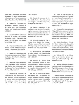 2009    Diretrizes SBD




kyte L, et al. A comparative study of Po-    1993;119:36-41.                                  60.	 Lipsky BA, Polis AB, Lantz KC,
dotrack and the optical pedobarograph                                                     Norquist JM, Abramson MA. The value
in the assessment of pressures under the         54.	 Mccabe CJ, Stevenson RC, Do-        of a wound score for diabetic foot in-
diabetic foot. Diabet Med. 1999;16:154-9.    lan AM. Evaluation of a diabetic foot        fections in predicting treatment ou-
                                             screening and protection programme.          tcome: a prospective analysis from the
    48.	 Pedrosa HC, Gomes EB, Assis         Diabet Med. 1998;15:80-4.                    SIDESTEP trial. Wound Repair Regen.
MA, Felix MT, Teixeira L, Saigg MA, et                                                    2009;17(5):671-7.
al. Is a mat just a mat? Proceedings:            55.	 Dargis V, Pantelejva O, Jo-
Diabetic Foot Study Group. Chalkidiki,       nushaite A, et al. Benefits of a multidis-       61.	 Vardakas ZK, Horianopolou M,
EASD, 2005.                                  ciplinary approach in the management         Falagas ME. Factors associated with tre-
                                             of recurrent diabetic foot ulceration in     atment failure in patients with diabetic
   49.	 Boulton AJM. The pathway to          Lithuania: a prospective study. Diabe-       foot infections: an analysis of data from
ulceration. In: Boulton AJM, Cavanagh        tes Care. 1992;22:1428-31.                   randomized controlled trials. Diabetes
O, Rayman G (eds.). The foot in dia-                                                      Res Clin Prac. 2008;80:344-51.
betes. 4. ed. Chichester: John Wiley &            56.	 Peters EJ, Lavery LA. Effecti-
Sons, 2006. p. 51-67.                        veness of the diabetic foot risk clas-           62.	 Martin CL, Albers J, Herman
                                             sification system of the International       WH, Cleary P, Waberski B, Greene DA,
    50.	 Doença arterial obstrutiva peri-    Working Group on the Diabetic Foot.          et al. Neuropathy among the Diabetes
férica no paciente diabético: avaliação e    Diabetes Care. 2001; 24(8):1442-7.           Control and Complications Trial cohort
conduta. Diretrizes SBD, 2008. p. 35-48.                                                  8 years after trial completion. Diabetes
                                                57.	 Armstrong DG. The University         Care. 2006;29(2):340-4.
   51.	 Ragnarson T, Apelqvist J. Heal-      of Texas Diabetic Foot Classifications
th-economic consequences of diabetic         System. Ostomy Wound Management.                 63.	 Hollman RR, et al. 10-year
foot lesions. Clin Infect Dis. 2004;39(su-   2001;42(8):60-1.                             follow-up of intensive glucose con-
ppl. 2):S132-S139.                                                                        trol in type 2 diabetes. N Engl J Med.
                                                 58.	 Schaper NC. Diabetic foot           2008;359:1577-89.
    52.	 Pedrosa HC, Leme LAP, Novaes        ulcer classification system for rese-
C, et al. The diabetic foot in South Ame-    arch purposes: a progress report on             64.	 National Institute of Clinical
rica: progress with the Brazilian Save       criteria for including patients in rese-     Excellence (NICE). Clinical guidelines 10.
the Diabetic Foot Project. Int Diabetes      arch studies. Diabetes Metab Res Rev.        Type 2 diabetes: prevention and mana-
Monitor. 2004;16(4):17-24.                   2004;20(suppl. 1):S90-S95.                   gement of foot problems. London: NICE,
                                                                                          2004. Available at: <www.nice.org.uk>.
   53.	 Litzelman DK, Slemenda CW,               59.	 Tan JS, Friedman NM, Hazel-
Langerfield CD, et al. Reduction of lo-      ton-Miller C, et al. Can aggressive tre-         Canadian Diabetes Association Cli-
wer extremity clinical abnormalities         atment of diabetic treatment of diabe-       nical Practice Guidelines Expert Com-
in patients with non-insulin-depen-          tic foot infections reduce the need for      mittee. S140. Brill V, Perkins B, Bowe-
dent diabetes mellitus. A randomi-           above-ankle amputations? Clin Infec          ring K, Ekoé JM, Kalla TP. Neuropathy
zed, controlled trial. Ann Intern Med.       Dis. 1996;23:286-91.                         and Foot Care, 2008.




                                                                                                                               143
 