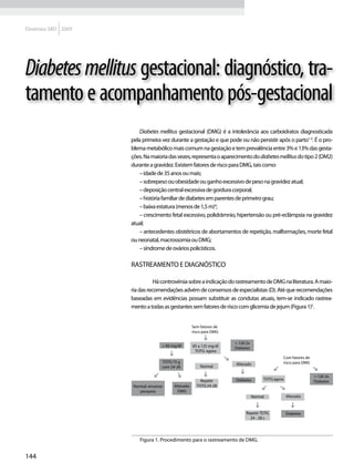 Diretrizes SBD 2009




Diabetes mellitus gestacional: diagnóstico, tra-
tamento e acompanhamento pós-gestacional
                         Diabetes mellitus gestacional (DMG) é a intolerância aos carboidratos diagnosticada
                      pela primeira vez durante a gestação e que pode ou não persistir após o parto1-3. É o pro-
                      blema metabólico mais comum na gestação e tem prevalência entre 3% e 13% das gesta-
                      ções. Na maioria das vezes, representa o aparecimento do diabetes mellitus do tipo 2 (DM2)
                      durante a gravidez. Existem fatores de risco para DMG, tais como:
                         – idade de 35 anos ou mais;
                         – sobrepeso ou obesidade ou ganho excessivo de peso na gravidez atual;
                         – deposição central excessiva de gordura corporal;
                         – história familiar de diabetes em parentes de primeiro grau;
                         – baixa estatura (menos de 1,5 m)4;
                         – crescimento fetal excessivo, polidrâmnio, hipertensão ou pré-eclâmpsia na gravidez
                      atual;
                         – antecedentes obstétricos de abortamentos de repetição, malformações, morte fetal
                      ou neonatal, macrossomia ou DMG;
                         – síndrome de ovários policísticos.

                      Rastreamento e diagnóstico

                           	     Há controvérsia sobre a indicação do rastreamento de DMG na literatura. A maio-
                      ria das recomendações advém de consensos de especialistas (D). Até que recomendações
                      baseadas em evidências possam substituir as condutas atuais, tem-se indicado rastrea-
                      mento a todas as gestantes sem fatores de risco com glicemia de jejum (Figura 1)5.


                                                        Sem fatores de
                                                        risco para DMG

                                                                         = 126 2x
                                      < 85 mg/dl        85 a 125 mg/dl   Diabetes
                                                         TOTG agora
                                                                                                  Com fatores de
                                      TOTG 75 g                                                   risco para DMG
                                                                         Alterado
                                      com 24-28             Normal

                                                                                                                   = 126 2x
                                                            Repetir      Diabetes        TOTG agora
                                                                                                                   Diabetes
                       Normal: encerrar     Alterado:     TOTG 24-28
                          pesquisa            DMG
                                                                                    Normal            Alterado



                                                                               Repetir TOTG           Diabetes
                                                                                 24 - 28 s




                          Figura 1. Procedimento para o rastreamento de DMG.


144
 