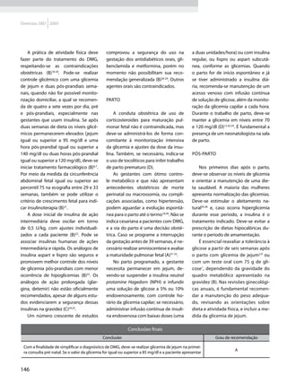 Diretrizes SBD 2009




    A prática de atividade física deve          comprovou a segurança do uso na                  a duas unidades/hora) ou com insulina
fazer parte do tratamento do DMG,               gestação dos antidiabéticos orais, gli-          regular, ou lispro ou aspart subcutâ-
respeitando-se as contraindicações              benclamida e metformina, porém no                nea, conforme as glicemias. Quando
obstétricas (B)18-20. Pode-se realizar          momento não possibilitam sua reco-               o parto for de início espontâneo e já
controle glicêmico com uma glicemia             mendação generalizada (B)26-29. Outros           se tiver administrado a insulina diá-
de jejum e duas pós-prandiais sema-             agentes orais são contraindicados.               ria, recomenda-se manutenção de um
nais, quando não for possível monito-                                                            acesso venoso com infusão contínua
rização domiciliar, a qual se recomen-          Parto                                            de solução de glicose, além da monito-
da de quatro a sete vezes por dia, pré                                                           ração da glicemia capilar a cada hora.
e pós-prandiais, especialmente nas                  A conduta obstétrica de uso de               Durante o trabalho de parto, deve-se
gestantes que usam insulina. Se após            corticosteroides para maturação pul-             manter a glicemia em níveis entre 70
duas semanas de dieta os níveis glicê-          monar fetal não é contraindicada, mas            e 120 mg/dl (D)12,32,34. É fundamental a
micos permanecerem elevados (jejum              deve-se administrá-los de forma con-             presença de um neonatologista na sala
igual ou superior a 95 mg/dl e uma              comitante à monitorização intensiva              de parto.
hora pós-prandial igual ou superior a           da glicemia e ajustes da dose da insu-
140 mg/dl ou duas horas pós-prandial            lina. Também, se necessário, indica-se           Pós-parto
igual ou superior a 120 mg/dl), deve-se         o uso de tocolíticos para inibir trabalho
iniciar tratamento farmacológico (B)6,7.        de parto prematuro (D).                              Nos primeiros dias após o parto,
Por meio da medida da circunferência                As gestantes com ótimo contro-               deve-se observar os níveis de glicemia
abdominal fetal igual ou superior ao            le metabólico e que não apresentam               e orientar a manutenção de uma die-
percentil 75 na ecografia entre 29 e 33         antecedentes obstétricos de morte                ta saudável. A maioria das mulheres
semanas, também se pode utilizar o              perinatal ou macrossomia, ou compli-             apresenta normalização das glicemias.
critério de crescimento fetal para indi-        cações associadas, como hipertensão,             Deve-se estimular o aleitamento na-
car insulinoterapia (B)21.                      podem aguardar a evolução espontâ-               tural35,36 e, caso ocorra hiperglicemia
    A dose inicial de insulina de ação          nea para o parto até o termo18,30. Não se        durante esse período, a insulina é o
intermediária deve oscilar em torno             indica cesariana a pacientes com DMG,            tratamento indicado. Deve-se evitar a
de 0,5 U/kg, com ajustes individuali-           e a via do parto é uma decisão obsté-            prescrição de dietas hipocalóricas du-
zados a cada paciente (B)22. Pode se            trica. Caso se programe a interrupção            rante o período de amamentação.
associar insulinas humanas de ações             da gestação antes de 39 semanas, é ne-               É essencial reavaliar a tolerância à
intermediária e rápida. Os análogos de          cessário realizar amniocentese e avaliar         glicose a partir de seis semanas após
insulina aspart e lispro são seguros e          a maturidade pulmonar fetal (A)31-33.            o parto com glicemia de jejum2,9 ou
promovem melhor controle dos níveis                 No parto programado, a gestante              com um teste oral com 75 g de gli-
de glicemia pós-prandiais com menor             necessita permanecer em jejum, de-               cose1, dependendo da gravidade do
ocorrência de hipoglicemias (B)23. Os           vendo-se suspender a insulina neutral            quadro metabólico apresentado na
análogos de ação prolongada (glar-              protamine Hagedorn (NPH) e infundir              gravidez (B). Nas revisões ginecológi-
gina, detemir) não estão oficialmente           uma solução de glicose a 5% ou 10%               cas anuais, é fundamental recomen-
recomendados, apesar de alguns estu-            endovenosamente, com controle ho-                dar a manutenção do peso adequa-
dos evidenciarem a segurança dessas             rário da glicemia capilar; se necessário,        do, revisando as orientações sobre
insulinas na gravidez (C)24,25.                 administrar infusão contínua de insuli-          dieta e atividade física, e incluir a me-
    Um número crescente de estudos              na endovenosa com baixas doses (uma              dida da glicemia de jejum.

                                                            Conclusões finais
                                              Conclusão                                                      Grau de recomendação

 Com a finalidade de simplificar o diagnóstico de DMG, deve-se realizar glicemia de jejum na primei-
                                                                                                                       A
 ra consulta pré-natal. Se o valor da glicemia for igual ou superior a 85 mg/dl e a paciente apresentar



146
 