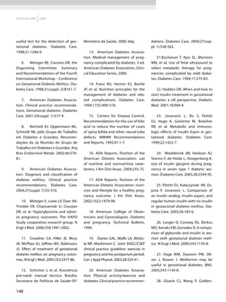 Diretrizes SBD 2009




useful test for the detection of ges-    Ministério da Saúde, 2000. 66p.            dations. Diabetes Care. 2004;27(sup-
tational diabetes. Diabetes Care.                                                   pl. 1):S58-S62.
1998;21:1246-9.                              13.	 American Diabetes Associa-
                                         tion. Medical management of preg-              21.Buchanan T, Kjos SL, Montoro
   6.	 Metzger BE, Coustan DR, the       nancy complicated by diabetes. 3 ed.       MN, et al. Use of fetal ultrasound to
Organizing Committee. Summary            American Diabetes Association, Clini-      select metabolic therapy for preg-
and Recommendations of the Fourth        cal Education Series, 2000.                nancies complicated by mild diabe-
International Workshop - Conference                                                 tes. Diabetes Care. 1994;17:275-83.
on Gestational Diabetes Mellitus. Dia-       14. Franz MJ, Horton ES, Bantle
betes Care. 1998;21(suppl. 2):B161-7.    JP, et al. Nutrition principles for the       22. Hadden DR. When and how to
                                         management of diabetes and rela-           start insulin treatment in gestational
   7.	 American Diabetes Associa-        ted complications. Diabetes Care.          diabetes: a UK perspective. Diabetic
tion. Clinical practice recommenda-      1994;17(5):490-518.                        Med. 2001;18:960-4.
tions. Gestational diabetes. Diabetes
Care. 2001;24(suppl. 1):S77-9.               15. Centers for Disease Control.           23.	 Jovanovic L, Ilic S, Pettitt
                                         Recommendations for the use of folic       DJ, Hugo K, Gutierrez M, Bowsher
    8.	 Reichelt AJ, Oppermann ML,       acid to reduce the number of cases         RR, et al. Metabolic and immuno-
Schmidt MI, pelo Grupo de Trabalho       of spina bifida and other neural tube      logic effects of insulin lispro in ges-
em Diabetes e Gravidez. Recomen-         defects. MMWR Recommendations              tational diabetes. Diabetes Care.
dações da 2a Reunião do Grupo de         and Reports. 1992;41:1-7.                  1999;22:1422-7.
Trabalho em Diabetes e Gravidez. Arq
Bras Endocrinol Metab. 2002;46:574-         16. ADA Reports. Position of the           24. Woolderink JM, Vanloon AJ,
81.                                      American Dietetic Association: use         Storms F, de Heide L, Hoogenberg K.
                                         of nutritive and nonnutritive swee-        Use of insulin glargine during preg-
   9.	 American Diabetes Associa-        teners. J Am Diet Assoc. 2004;255-75.      nancy in seven type 1 diabetic wo-
tion. Diagnosis and classification of                                               men. Diabetes Care. 2005;28:2594-95.
diabetes mellitus. Clinical practice        17. ADA Reports. Position of the
recommendations. Diabetes Care.          American Dietetic Association: nutri-         25. Pettitt DJ, Kolaczynski JW, Os-
2004;27(suppl. 1):S5-S10.                cion and lifestyle for a healthy preg-     pina P, Jovanovic L. Comparison of
                                         nancy outcome. J Am Diet Assoc.            an insulin analog, insulin aspart, and
   10.	 Metzger E, Lowe LP, Dyer AR,     2002;1022:1479-90.                         regular human insulin with no insulin
Trimble ER, Chaovarindr U, Coustan                                                  in gestacional diabetes mellitus. Dia-
DR, et al. Hyperglycemia and adver-          18. American College of Obste-         betes Care. 2003;26:183-6.
se pregnancy outcomes. The HAPO          tricians and Gynecologists. Diabetes
Study cooperative research group. N      and pregnancy. Technical Bulletin,             26. Langer O, Conway DL, Berkus
Engl J Med. 2008;358:1991-2002.          1994.                                      MD, Xenaks EM, Gonzales O. A compa-
                                                                                    rison of glyburide and insulin in wo-
    11.	 Crowther CA, Hiller JE, Moss        19.	 Davies GAL, Wolfe LA, Motto-      men with gestational diabetes melli-
JR, McPhee AJ, Jeffries WS, Robinsons    la MF, MacKinnon C. Joint SOGC/CSEP        tus. N Engl J Med. 2000;343:1134-8.
JS. Effect of treatment of gestational   clinical practice guideline: exercise in
diabetes mellitus on pregnancy outco-    pregnancy and the postpartum period.          27. Hage WM, Davoren PM, Oli-
mes. N Engl J Med. 2005;352:2477-86.     Can J Appl Physiol. 2003;28:329-41.        ver J, Rowan J. Metformin may be
                                                                                    useful in gestational diabetes. BMJ.
   12.	 Schirmer J, et al. Assistência      20. American Diabetes Associa-          2003;343:1134-8.
pré-natal: manual técnico. Brasília:     tion. Physical activity/exercise and
Secretaria de Políticas de Saúde-SP/     diabetes. Clinical practice recommen-         28. Glueck CJ, Wang P, Golden-

148
 